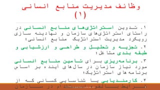 ‫منابع‬ ‫مدیریت‬ ‫وظائ‬‫انسانی‬
(۱)
۱.‫ردوین‬‫ر‬‫ت‬‫رتراتژی‬‫ر‬‫اس‬‫رانی‬‫ر‬‫انس‬ ‫رابع‬‫ر‬‫من‬ ‫رای‬‫ر‬‫ه‬‫در‬
‫استراتژی‬ ‫راستای‬‫سرازی‬ ‫نهادینه‬ ‫و‬ ‫سازمان‬ ‫های‬
‫رویکرد‬‫انسانی؛‬ ‫منابع‬ ‫استراتژیک‬ ‫مدیریت‬
۲.‫و‬ ‫ریابی‬‫ر‬‫ارزش‬ ‫و‬ ‫طراحری‬ ‫و‬ ‫رل‬‫ر‬‫تحلی‬ ‫و‬ ‫تجزیره‬
‫بندی‬ ‫طبقه‬‫مشاغل؛‬
۳.‫برنامه‬‫ریزی‬‫بررای‬‫انسرانی‬ ‫منرابع‬ ‫ترامین‬
‫سال‬ ‫در‬ ‫سازمان‬ ‫نیاز‬ ‫مورد‬‫اسراس‬ ‫بر‬ ‫آینده‬ ‫های‬
‫برنامه‬‫استراتژیک؛‬ ‫های‬
۴.‫ردیابی‬‫ر‬‫کارمن‬‫از‬ ‫ره‬‫ر‬‫ک‬ ‫رانی‬‫ر‬‫کس‬ ‫رایی‬‫ر‬‫شناس‬ ‫را‬‫ر‬‫ی‬
‫سرررازمان‬ ‫در‬ ‫اسرررتخدام‬ ‫برررالقوه‬ ‫شررررایط‬‫ارائعه‬:‫اول‬ ‫تحصیلی‬ ‫نیمسال‬ ،‫راد‬ ‫رضائی‬ ‫مجید‬۱۳۹۶-۱۳۹۷ 8
 