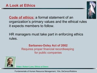 Fundamentals of Human Resource Management, 10/e, DeCenzo/Robbins
A Look at Ethics
Code of ethics: a formal statement of an
organization’s primary values and the ethical rules
it expects members to follow.
HR managers must take part in enforcing ethics
rules.
Video: Robert Lane, Ethics at Deere
Sarbanes-Oxley Act of 2002
Requires proper financial recordkeeping
for public companies
 