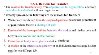 8.5.1. Reasons for Transfer
• The reasons for transfers vary from organization to
individual to individual within an organization.
organization, and from
• Broadly speaking, the following are the reasons for transfer:
to another department
1. Workers are transferred from the surplus department
or plant where there is a shortage of staff.
2. Removal of the incompatibilities between
between one worker and another worker.
Correction of faulty initial placement of an
the worker and his/her boss and
3.
4.
employee.
A change in the interests and capacity of an individual, necessitating his/her
transfer to a different job.
7/21/2022 11
 