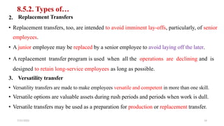 8.5.2. Types of…
Replacement Transfers
2.
• Replacement transfers, too, are intended to avoid imminent lay-offs, particularly, of senior
employees.
• A junior employee may be replaced by a senior employee to avoid laying off the later.
• A replacement transfer program is used when all the operations are declining and is
designed to retain long-service employees as long as possible.
3. Versatility transfer
• Versatility transfers are made to make employees versatile and competent in more than one skill.
• Versatile options are valuable assets during rush periods and periods when work is dull.
• Versatile transfers may be used as a preparation for production or replacement transfer.
7/21/2022 14
 