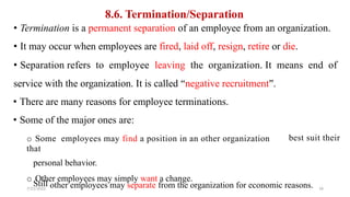8.6. Termination/Separation
• Termination is a permanent separation of an employee from an organization.
• It may occur when employees are fired, laid off, resign, retire or die.
• Separation refers to employee leaving the organization. It means end of
service with the organization. It is called “negative recruitment”.
• There are many reasons for employee terminations.
• Some of the major ones are:
o Some employees may find a position in an other organization
that
personal behavior.
o Other employees may simply want a change.
best suit their
Still
7/21/2022
other employees may separate from the organization for economic reasons. 16
 