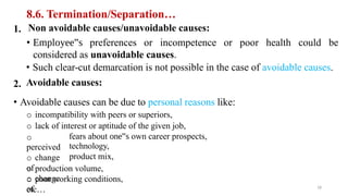 8.6. Termination/Separation…
Non avoidable causes/unavoidable causes:
• Employee‟s preferences or incompetence or poor health could be
considered as unavoidable causes.
• Such clear-cut demarcation is not possible in the case of avoidable causes.
Avoidable causes:
1.
2.
• Avoidable causes can be due to personal reasons like:
o incompatibility with peers or superiors,
o lack of interest or aptitude of the given job,
o
perceived
o change
of
o change
of
fears about one‟s own career prospects,
technology,
product mix,
o production volume,
o poor working conditions,
etc… 18
 