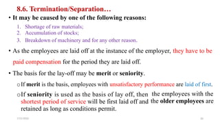 8.6. Termination/Separation…
• It may be caused by one of the following reasons:
1.
2.
3.
Shortage of raw materials;
Accumulation of stocks;
Breakdown of machinery and for any other reason.
• As the employees are laid off at the instance of the employer, they have to be
paid compensation for the period they are laid off.
• The basis for the lay-off may be merit or seniority.
oIf merit is the basis, employees with unsatisfactory performance are laid of first.
oIf seniority is used as the basis of lay off, then
shortest period of service will be first laid off and
retained as long as conditions permit.
7/21/2022
the employees with the
the older employees are
20
 
