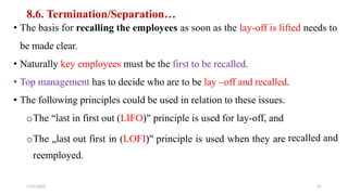 8.6. Termination/Separation…
• The basis for recalling the employees as soon as the lay-off is lifted needs to
be made clear.
• Naturally key employees must be the first to be recalled.
• Top management has to decide who are to be lay –off and recalled.
• The following principles could be used in relation to these issues.
oThe “last in first out (LIFO)” principle is used for lay-off, and
oThe „last out first in (LOFI)‟ principle is used when they are
reemployed.
recalled and
7/21/2022 21
 
