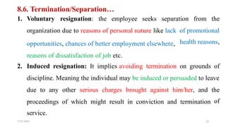 8.6. Termination/Separation…
1. Voluntary resignation: the employee seeks separation from the
organization due to reasons of personal nature like lack
opportunities, chances of better employment elsewhere,
reasons of dissatisfaction of job etc.
of promotional
health reasons,
2. Induced resignation: It implies avoiding termination on grounds of
discipline. Meaning the individual may be induced or persuaded to leave
due to any other serious charges brought against him/her, and the
of
proceedings
service.
7/21/2022
of which might result in conviction and termination
23
 
