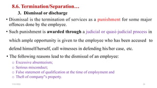 8.6. Termination/Separation…
3. Dismissal or discharge
• Dismissal is the termination of services as a punishment for some major
offences done by the employee.
• Such punishment is awarded through a judicial or quasi-judicial process in
which ample opportunity is given to the employee who has been accused to
defend himself/herself, call witnesses in defending his/her case,
• The following reasons lead to the dismissal of an employee:
o Excessive absenteeism;
o Serious misconduct;
o False statement of qualification at the time of employment and
o Theft of company‟s property.
etc.
7/21/2022 24
 