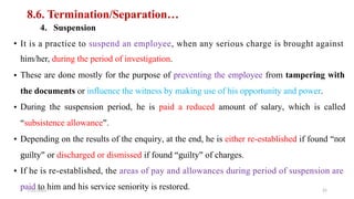 8.6. Termination/Separation…
4. Suspension
• It is a practice to suspend an employee, when any serious charge is brought against
him/her, during the period of investigation.
These are done mostly for the purpose of preventing the employee from tampering with
the documents or influence the witness by making use of his opportunity and power.
During the suspension period, he is paid a reduced amount of salary, which is called
“subsistence allowance”.
Depending on the results of the enquiry, at the end, he is either re-established if found “not
guilty” or discharged or dismissed if found “guilty” of charges.
If he is re-established, the areas of pay and allowances during period of suspension are
paid to him and his service seniority is restored.
•
•
•
•
7/21/2022 25
 