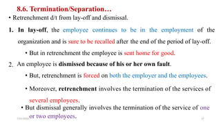 8.6. Termination/Separation…
• Retrenchment d/t from lay-off and dismissal.
1. In lay-off, the employee continues to be in the employment of the
organization and is sure to be recalled after the end of the period of lay-off.
• But in retrenchment the employee is sent home for good.
An employee is dismissed because of his or her own fault.
• But, retrenchment is forced on both the employer and the employees.
• Moreover, retrenchment involves the termination of the services of
several employees.
• But dismissal generally involves the termination of the service of one
2.
or two employees.
7/21/2022 27
 