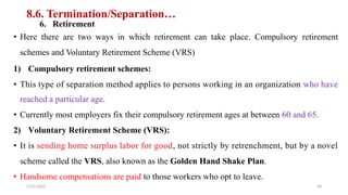 8.6. Termination/Separation…
6. Retirement
• Here there are two ways in which retirement can take place. Compulsory retirement
schemes and Voluntary Retirement Scheme (VRS)
1) Compulsory retirement schemes:
• This type of separation method applies to persons working in an organization who have
reached a particular age.
• Currently most employers fix their compulsory retirement ages at between 60 and 65.
2) Voluntary Retirement Scheme (VRS):
• It is sending home surplus labor for good, not strictly by retrenchment, but by a novel
scheme called the VRS, also known as the Golden Hand Shake Plan.
• Handsome compensations are paid to those workers who opt to leave.
7/21/2022 28
 