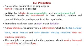 8.3. Promotion
A promotion occurs when an employee is
moved from a job to another
position that is higher in pay, responsibility, and/or organizational level.
•
• Promotion means an improvement in pay, prestige, position and
responsibilities of an employee within his/her organization.
Promotions usually are based on merit and/or Seniority.
A mere shifting of an employee to a different job which has better working
•
•
hours, better location and more pleasant working conditions does not
constitute promotion.
The new job is a promotion for the employee when it carries
responsibility and enhanced pay.
7/21/2022
• increased
5
 