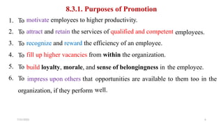 8.3.1. Purposes of Promotion
motivate employees to higher productivity.
attract and retain the services of qualified and competent
recognize and reward the efficiency of an employee.
fill up higher vacancies from within the organization.
1.
2.
3.
4.
5.
6.
To
To
To
To
To
To
employees.
build loyalty, morale, and sense of belongingness in the employee.
impress upon others that opportunities
well.
are available to them too in the
organization, if they perform
7/21/2022 6
 