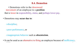 8.4. Demotion
• Demotions refer to the downward
movement of an employee to a position
that is lower in responsibility, status, and perhaps lower pay.
• Demotions may occur due to:
odiscipline;
opoor performance, or
oinappropriate behavior such as absenteeism.
• It can be used as an alternative to firing an employee because
7/21/2022
of inefficiency.
9
 