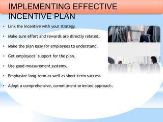 • Link the incentive with your strategy.
• Make sure effort and rewards are directly related.
• Make the plan easy for employees to understand.
• Get employees’ support for the plan.
• Use good measurement systems.
• Emphasize long-term as well as short-term success.
• Adopt a comprehensive, commitment-oriented approach.
IMPLEMENTING EFFECTIVE
INCENTIVE PLAN
 