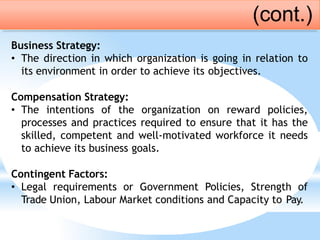 Business Strategy:
• The direction in which organization is going in relation to
its environment in order to achieve its objectives.
Compensation Strategy:
• The intentions of the organization on reward policies,
processes and practices required to ensure that it has the
skilled, competent and well-motivated workforce it needs
to achieve its business goals.
Contingent Factors:
• Legal requirements or Government Policies, Strength of
Trade Union, Labour Market conditions and Capacity to Pay.
(cont.)
 