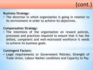 Business Strategy:
• The direction in which organization is going in relation to
its environment in order to achieve its objectives.
Compensation Strategy:
• The intentions of the organization on reward policies,
processes and practices required to ensure that it has the
skilled, competent and well-motivated workforce it needs
to achieve its business goals.
Contingent Factors:
• Legal requirements or Government Policies, Strength of
Trade Union, Labour Market conditions and Capacity to Pay.
(cont.)
 
