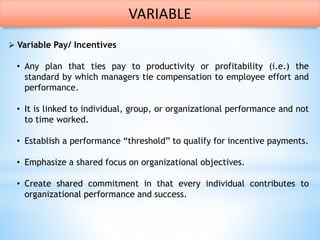  Variable Pay/ Incentives
• Any plan that ties pay to productivity or profitability (i.e.) the
standard by which managers tie compensation to employee effort and
performance.
• It is linked to individual, group, or organizational performance and not
to time worked.
• Establish a performance “threshold” to qualify for incentive payments.
• Emphasize a shared focus on organizational objectives.
• Create shared commitment in that every individual contributes to
organizational performance and success.
VARIABLE
 