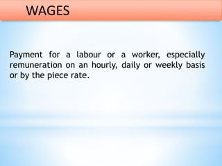 Payment for a labour or a worker, especially
remuneration on an hourly, daily or weekly basis
or by the piece rate.
WAGES
 