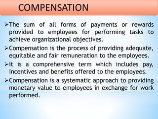 COMPENSATION
The sum of all forms of payments or rewards
provided to employees for performing tasks to
achieve organizational objectives.
Compensation is the process of providing adequate,
equitable and fair remuneration to the employees.
It is a comprehensive term which includes pay,
incentives and benefits offered to the employees.
Compensation is a systematic approach to providing
monetary value to employees in exchange for work
performed.
 