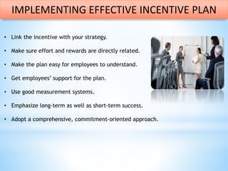 • Link the incentive with your strategy.
• Make sure effort and rewards are directly related.
• Make the plan easy for employees to understand.
• Get employees’ support for the plan.
• Use good measurement systems.
• Emphasize long-term as well as short-term success.
• Adopt a comprehensive, commitment-oriented approach.
IMPLEMENTING EFFECTIVE INCENTIVE PLAN
 