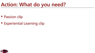Action: What do you need? 
 Passion clip 
 Experiential Learning clip 
 