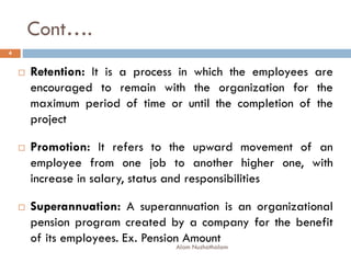 Cont….
Alam Nuzhathalam
4
 Retention: It is a process in which the employees are
encouraged to remain with the organization for the
maximum period of time or until the completion of the
project
 Promotion: It refers to the upward movement of an
employee from one job to another higher one, with
increase in salary, status and responsibilities
 Superannuation: A superannuation is an organizational
pension program created by a company for the benefit
of its employees. Ex. Pension Amount
 