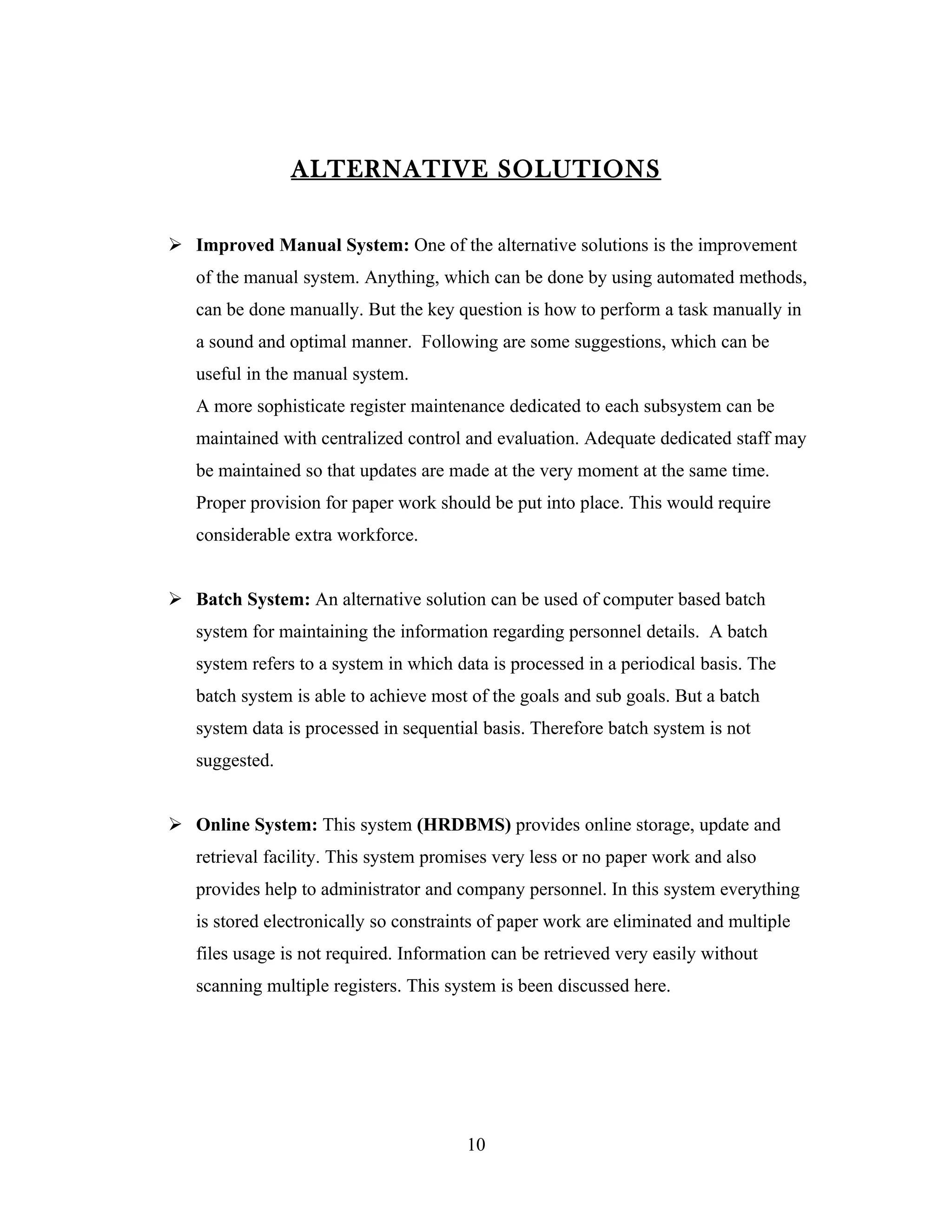 ALTERNATIVE SOLUTIONS

 Improved Manual System: One of the alternative solutions is the improvement
   of the manual system. Anything, which can be done by using automated methods,
   can be done manually. But the key question is how to perform a task manually in
   a sound and optimal manner. Following are some suggestions, which can be
   useful in the manual system.
   A more sophisticate register maintenance dedicated to each subsystem can be
   maintained with centralized control and evaluation. Adequate dedicated staff may
   be maintained so that updates are made at the very moment at the same time.
   Proper provision for paper work should be put into place. This would require
   considerable extra workforce.


 Batch System: An alternative solution can be used of computer based batch
   system for maintaining the information regarding personnel details. A batch
   system refers to a system in which data is processed in a periodical basis. The
   batch system is able to achieve most of the goals and sub goals. But a batch
   system data is processed in sequential basis. Therefore batch system is not
   suggested.


 Online System: This system (HRDBMS) provides online storage, update and
   retrieval facility. This system promises very less or no paper work and also
   provides help to administrator and company personnel. In this system everything
   is stored electronically so constraints of paper work are eliminated and multiple
   files usage is not required. Information can be retrieved very easily without
   scanning multiple registers. This system is been discussed here.




                                        10
 
