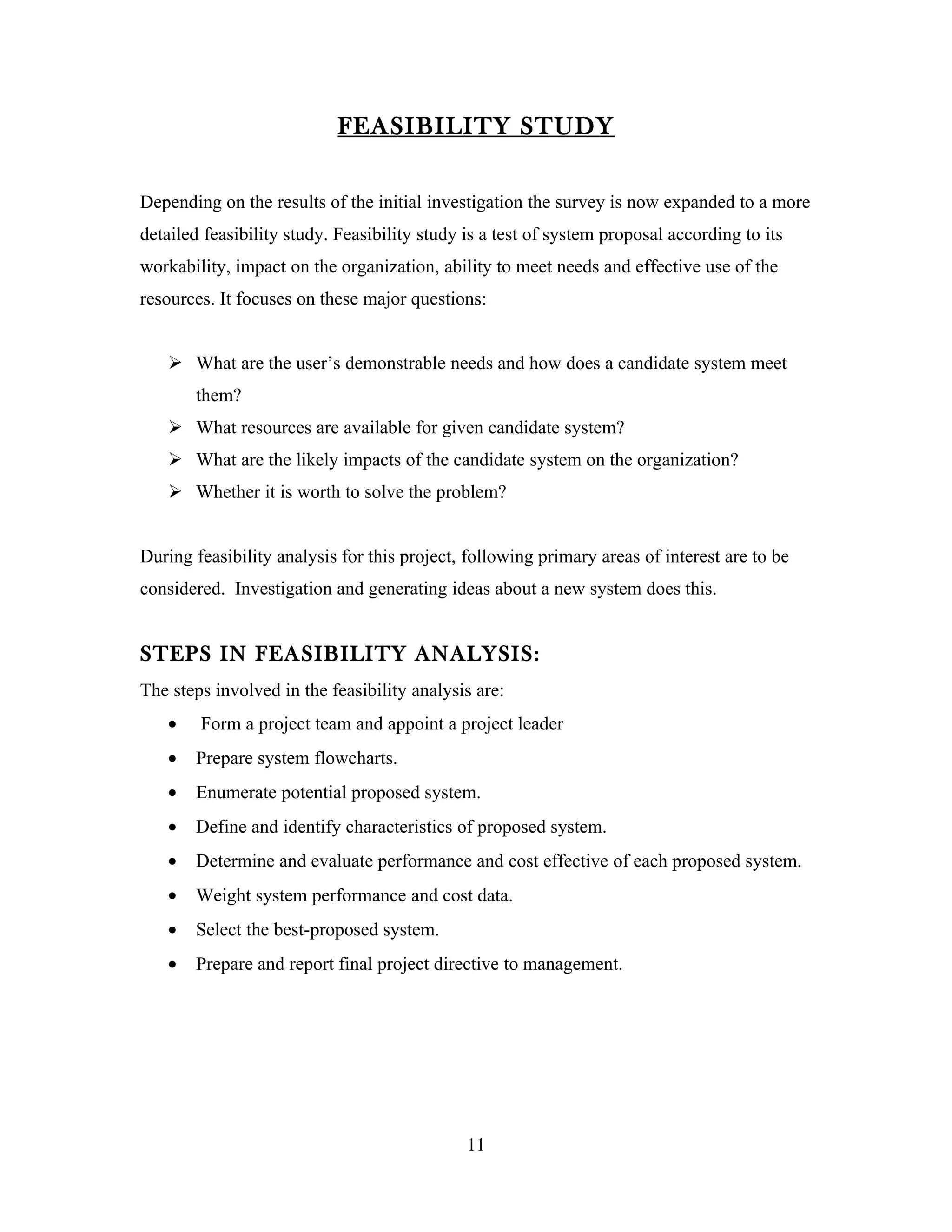 FEASIBILITY STUDY

Depending on the results of the initial investigation the survey is now expanded to a more
detailed feasibility study. Feasibility study is a test of system proposal according to its
workability, impact on the organization, ability to meet needs and effective use of the
resources. It focuses on these major questions:


    What are the user’s demonstrable needs and how does a candidate system meet
       them?
    What resources are available for given candidate system?
    What are the likely impacts of the candidate system on the organization?
    Whether it is worth to solve the problem?


During feasibility analysis for this project, following primary areas of interest are to be
considered. Investigation and generating ideas about a new system does this.


STEPS IN FEASIBILITY ANALYSIS:
The steps involved in the feasibility analysis are:
   •    Form a project team and appoint a project leader
   •   Prepare system flowcharts.
   •   Enumerate potential proposed system.
   •   Define and identify characteristics of proposed system.
   •   Determine and evaluate performance and cost effective of each proposed system.
   •   Weight system performance and cost data.
   •   Select the best-proposed system.
   •   Prepare and report final project directive to management.




                                              11
 
