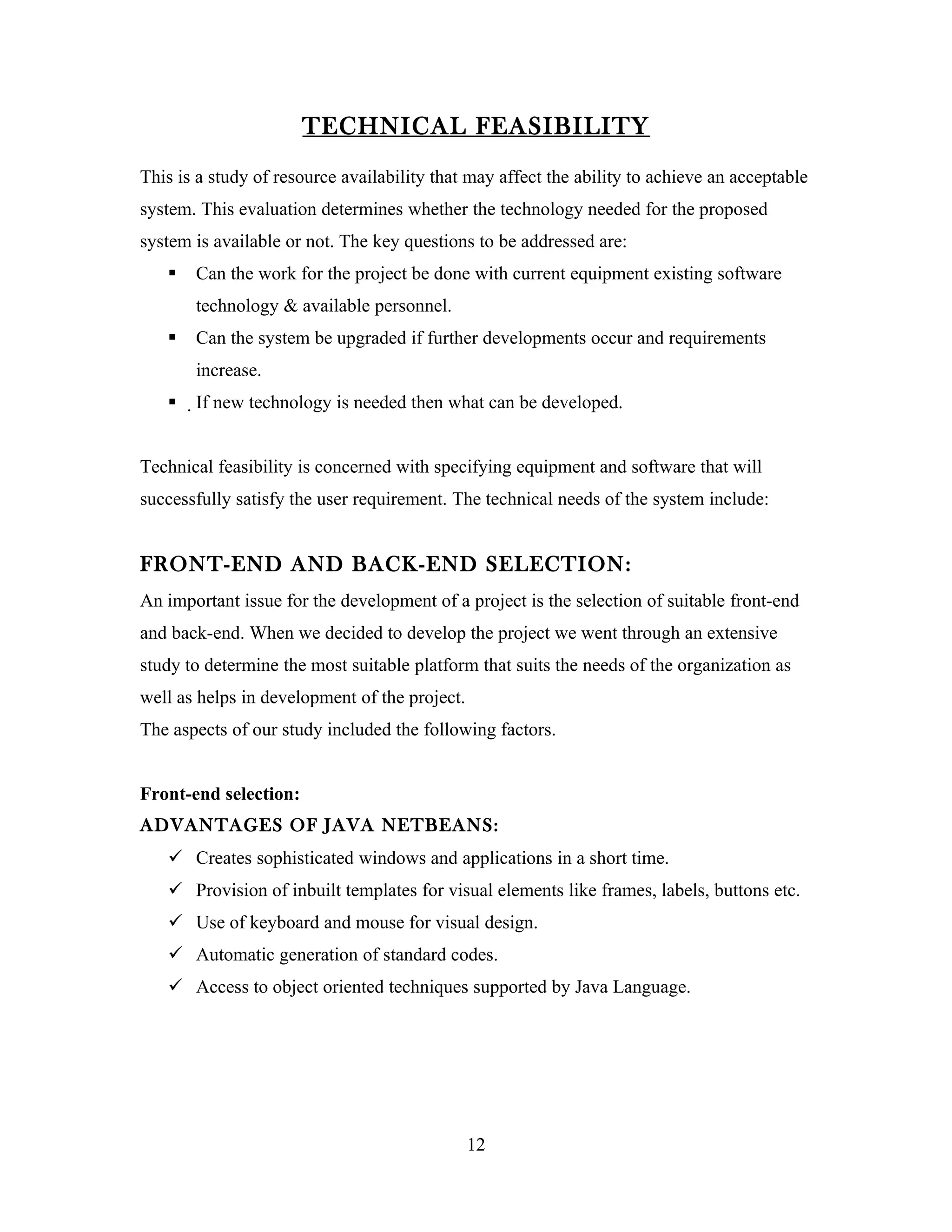 TECHNICAL FEASIBILITY
This is a study of resource availability that may affect the ability to achieve an acceptable
system. This evaluation determines whether the technology needed for the proposed
system is available or not. The key questions to be addressed are:
      Can the work for the project be done with current equipment existing software
       technology & available personnel.
      Can the system be upgraded if further developments occur and requirements
       increase.
      If new technology is needed then what can be developed.


Technical feasibility is concerned with specifying equipment and software that will
successfully satisfy the user requirement. The technical needs of the system include:


FRONT-END AND BACK-END SELECTION:
An important issue for the development of a project is the selection of suitable front-end
and back-end. When we decided to develop the project we went through an extensive
study to determine the most suitable platform that suits the needs of the organization as
well as helps in development of the project.
The aspects of our study included the following factors.


Front-end selection:
ADVANTAGES OF JAVA NETBEANS:
    Creates sophisticated windows and applications in a short time.
    Provision of inbuilt templates for visual elements like frames, labels, buttons etc.
    Use of keyboard and mouse for visual design.
    Automatic generation of standard codes.
    Access to object oriented techniques supported by Java Language.




                                               12
 
