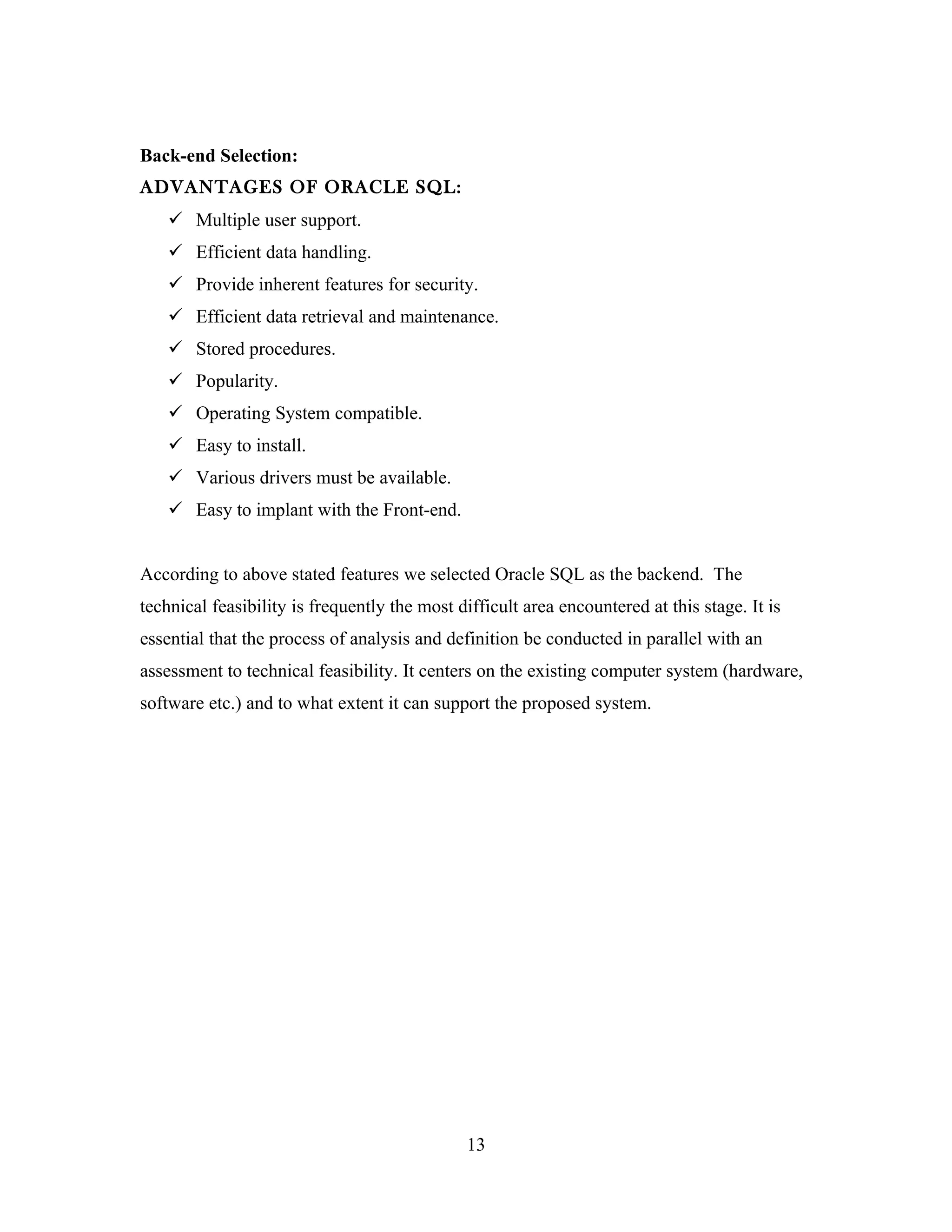 Back-end Selection:
ADVANTAGES OF ORACLE SQL:
     Multiple user support.
     Efficient data handling.
     Provide inherent features for security.
     Efficient data retrieval and maintenance.
     Stored procedures.
     Popularity.
     Operating System compatible.
     Easy to install.
     Various drivers must be available.
     Easy to implant with the Front-end.


According to above stated features we selected Oracle SQL as the backend. The
technical feasibility is frequently the most difficult area encountered at this stage. It is
essential that the process of analysis and definition be conducted in parallel with an
assessment to technical feasibility. It centers on the existing computer system (hardware,
software etc.) and to what extent it can support the proposed system.




                                              13
 
