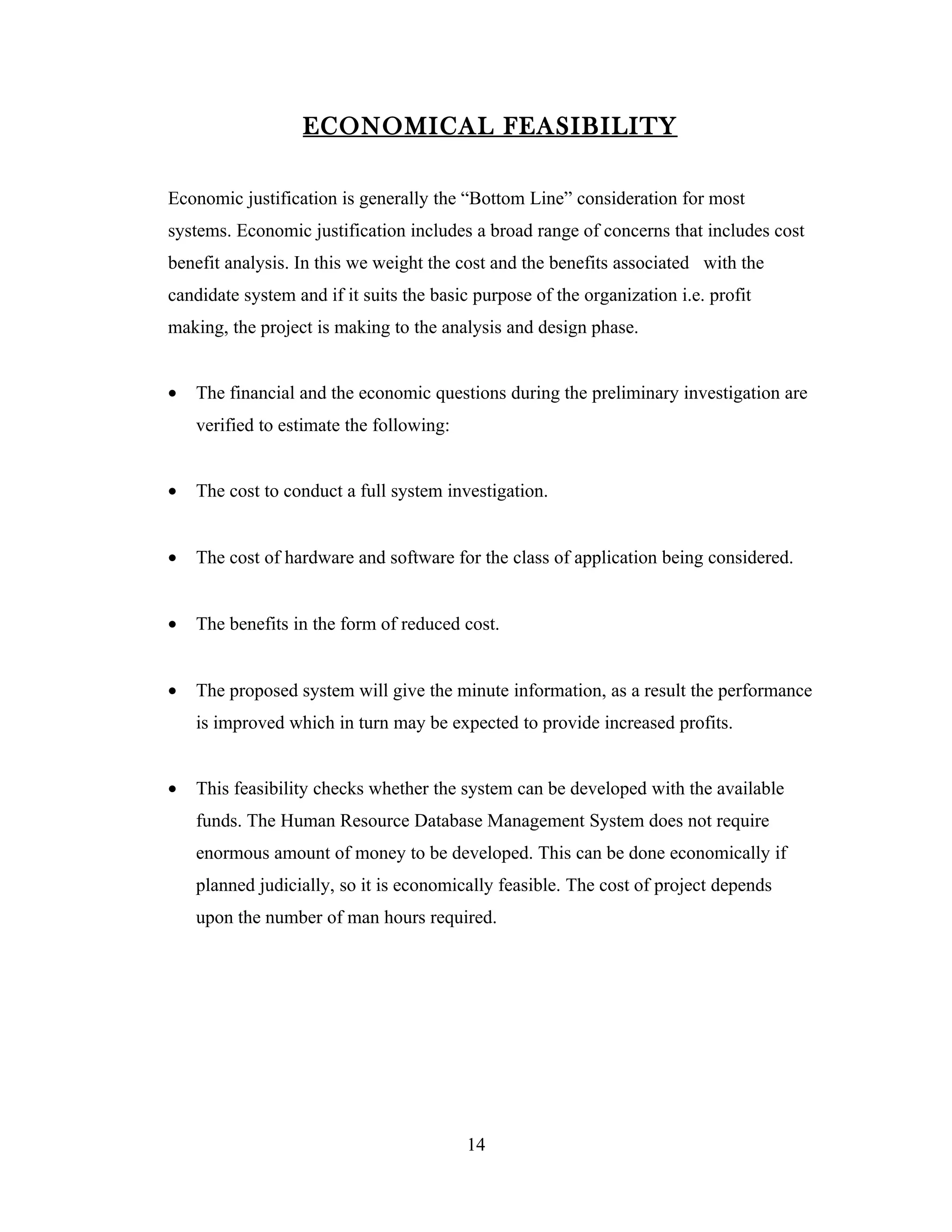 ECONOMICAL FEASIBILITY

Economic justification is generally the “Bottom Line” consideration for most
systems. Economic justification includes a broad range of concerns that includes cost
benefit analysis. In this we weight the cost and the benefits associated with the
candidate system and if it suits the basic purpose of the organization i.e. profit
making, the project is making to the analysis and design phase.


•   The financial and the economic questions during the preliminary investigation are
    verified to estimate the following:


•   The cost to conduct a full system investigation.


•   The cost of hardware and software for the class of application being considered.


•   The benefits in the form of reduced cost.


•   The proposed system will give the minute information, as a result the performance
    is improved which in turn may be expected to provide increased profits.


•   This feasibility checks whether the system can be developed with the available
    funds. The Human Resource Database Management System does not require
    enormous amount of money to be developed. This can be done economically if
    planned judicially, so it is economically feasible. The cost of project depends
    upon the number of man hours required.




                                          14
 