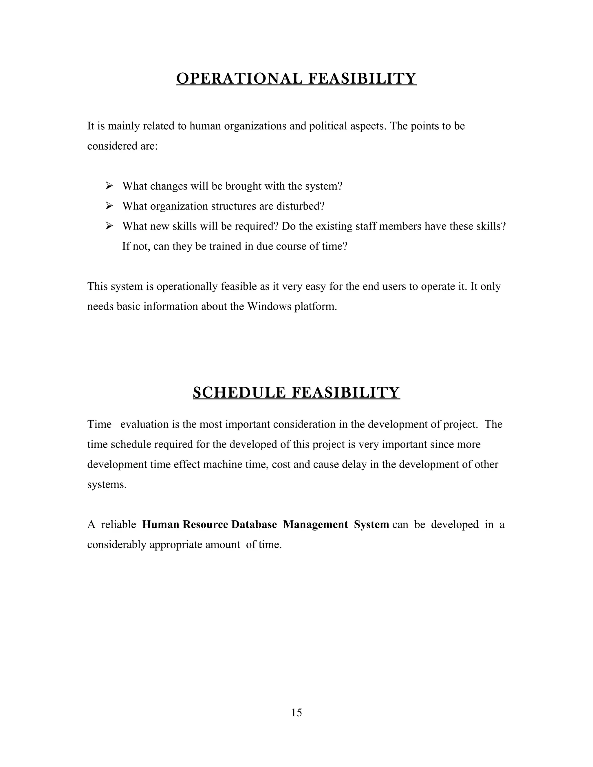 OPERATIONAL FEASIBILITY

It is mainly related to human organizations and political aspects. The points to be
considered are:


    What changes will be brought with the system?
    What organization structures are disturbed?
    What new skills will be required? Do the existing staff members have these skills?
       If not, can they be trained in due course of time?


This system is operationally feasible as it very easy for the end users to operate it. It only
needs basic information about the Windows platform.




                        SCHEDULE FEASIBILITY
Time evaluation is the most important consideration in the development of project. The
time schedule required for the developed of this project is very important since more
development time effect machine time, cost and cause delay in the development of other
systems.


A reliable Human Resource Database Management System can be developed in a
considerably appropriate amount of time.




                                              15
 
