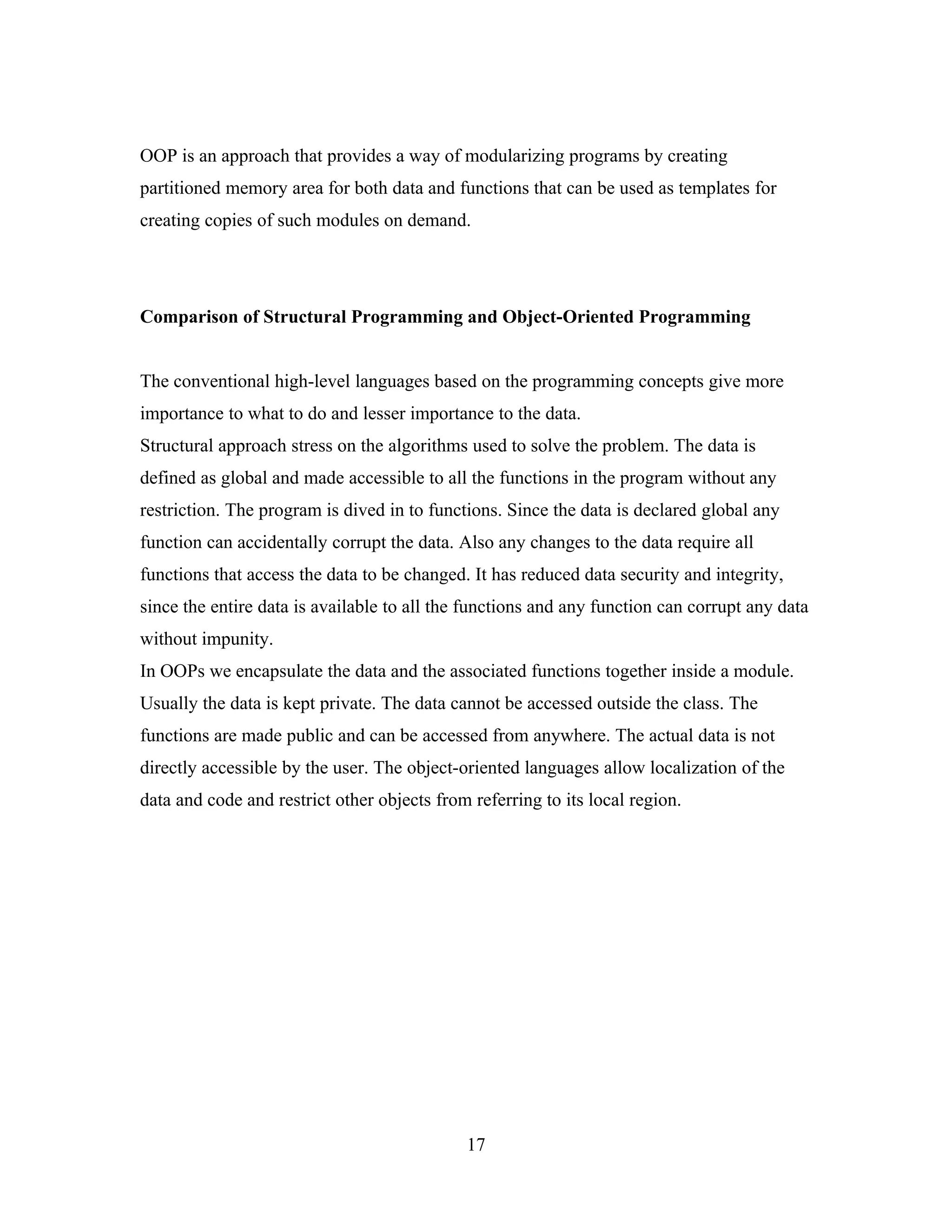 OOP is an approach that provides a way of modularizing programs by creating
partitioned memory area for both data and functions that can be used as templates for
creating copies of such modules on demand.




Comparison of Structural Programming and Object-Oriented Programming


The conventional high-level languages based on the programming concepts give more
importance to what to do and lesser importance to the data.
Structural approach stress on the algorithms used to solve the problem. The data is
defined as global and made accessible to all the functions in the program without any
restriction. The program is dived in to functions. Since the data is declared global any
function can accidentally corrupt the data. Also any changes to the data require all
functions that access the data to be changed. It has reduced data security and integrity,
since the entire data is available to all the functions and any function can corrupt any data
without impunity.
In OOPs we encapsulate the data and the associated functions together inside a module.
Usually the data is kept private. The data cannot be accessed outside the class. The
functions are made public and can be accessed from anywhere. The actual data is not
directly accessible by the user. The object-oriented languages allow localization of the
data and code and restrict other objects from referring to its local region.




                                             17
 