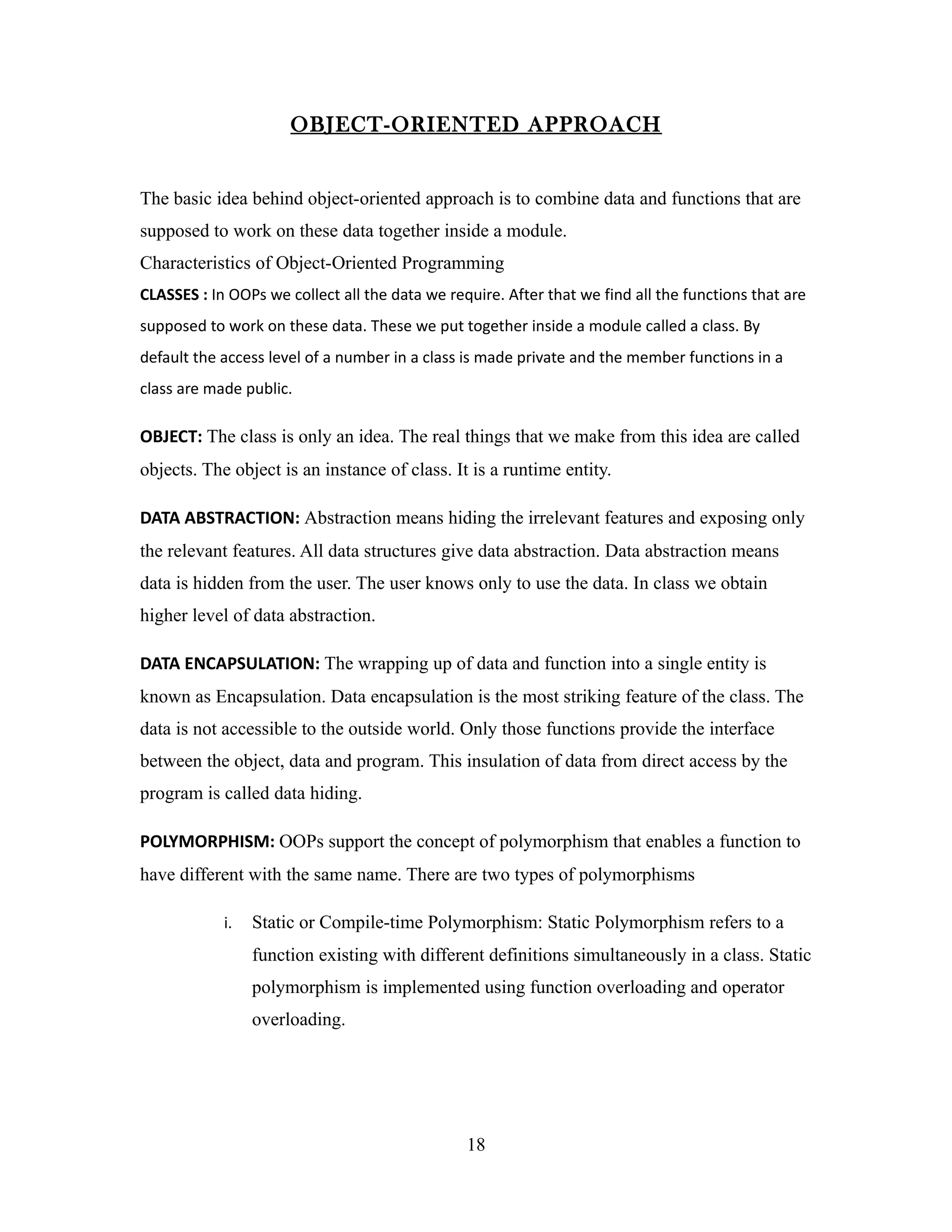 OBJECT-ORIENTED APPROACH


The basic idea behind object-oriented approach is to combine data and functions that are
supposed to work on these data together inside a module.
Characteristics of Object-Oriented Programming
CLASSES : In OOPs we collect all the data we require. After that we find all the functions that are
supposed to work on these data. These we put together inside a module called a class. By
default the access level of a number in a class is made private and the member functions in a
class are made public.

OBJECT: The class is only an idea. The real things that we make from this idea are called
objects. The object is an instance of class. It is a runtime entity.

DATA ABSTRACTION: Abstraction means hiding the irrelevant features and exposing only
the relevant features. All data structures give data abstraction. Data abstraction means
data is hidden from the user. The user knows only to use the data. In class we obtain
higher level of data abstraction.

DATA ENCAPSULATION: The wrapping up of data and function into a single entity is
known as Encapsulation. Data encapsulation is the most striking feature of the class. The
data is not accessible to the outside world. Only those functions provide the interface
between the object, data and program. This insulation of data from direct access by the
program is called data hiding.

POLYMORPHISM: OOPs support the concept of polymorphism that enables a function to
have different with the same name. There are two types of polymorphisms

            i.   Static or Compile-time Polymorphism: Static Polymorphism refers to a
                 function existing with different definitions simultaneously in a class. Static
                 polymorphism is implemented using function overloading and operator
                 overloading.




                                                18
 