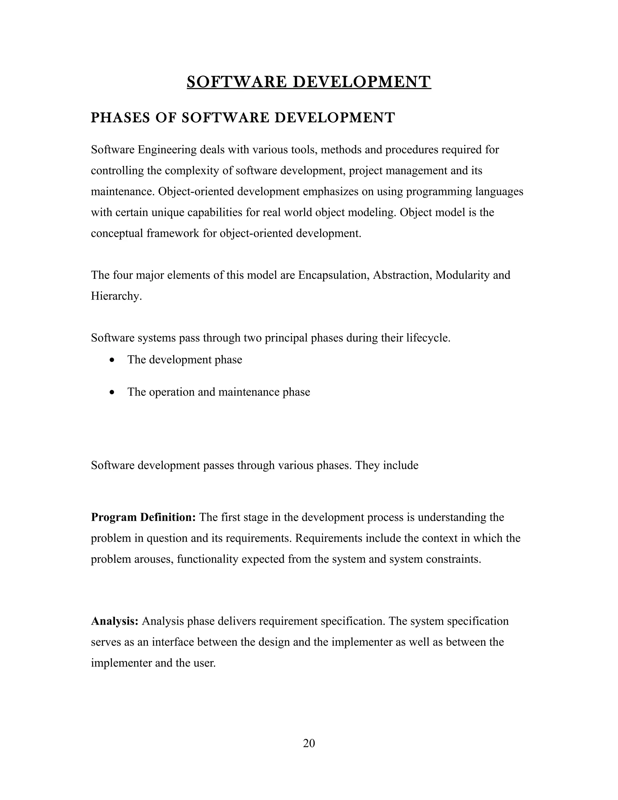 SOFTWARE DEVELOPMENT

PHASES OF SOFTWARE DEVELOPMENT

Software Engineering deals with various tools, methods and procedures required for
controlling the complexity of software development, project management and its
maintenance. Object-oriented development emphasizes on using programming languages
with certain unique capabilities for real world object modeling. Object model is the
conceptual framework for object-oriented development.


The four major elements of this model are Encapsulation, Abstraction, Modularity and
Hierarchy.


Software systems pass through two principal phases during their lifecycle.
   •   The development phase

   •   The operation and maintenance phase




Software development passes through various phases. They include



Program Definition: The first stage in the development process is understanding the
problem in question and its requirements. Requirements include the context in which the
problem arouses, functionality expected from the system and system constraints.




Analysis: Analysis phase delivers requirement specification. The system specification
serves as an interface between the design and the implementer as well as between the
implementer and the user.




                                            20
 