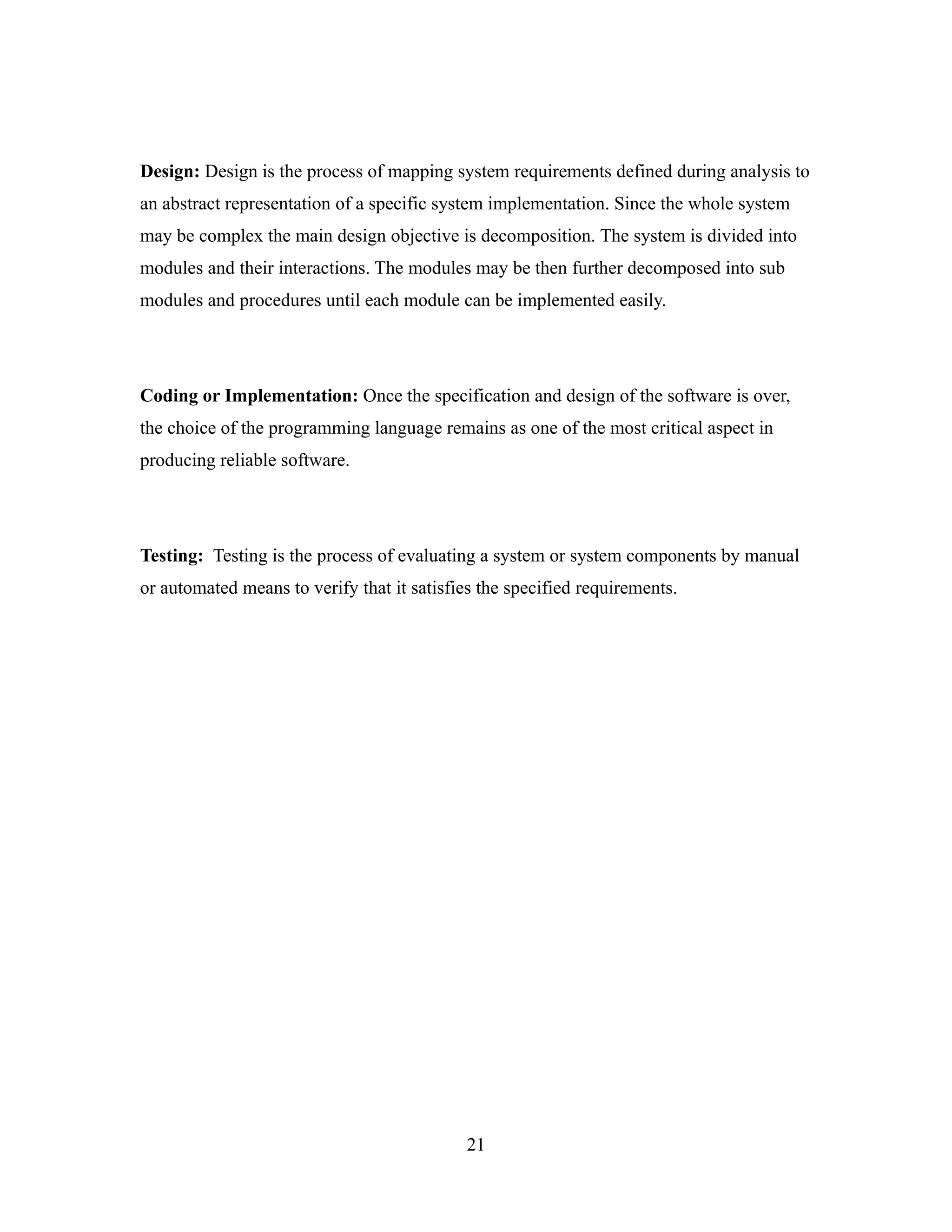 Design: Design is the process of mapping system requirements defined during analysis to
an abstract representation of a specific system implementation. Since the whole system
may be complex the main design objective is decomposition. The system is divided into
modules and their interactions. The modules may be then further decomposed into sub
modules and procedures until each module can be implemented easily.




Coding or Implementation: Once the specification and design of the software is over,
the choice of the programming language remains as one of the most critical aspect in
producing reliable software.




Testing: Testing is the process of evaluating a system or system components by manual
or automated means to verify that it satisfies the specified requirements.




                                            21
 