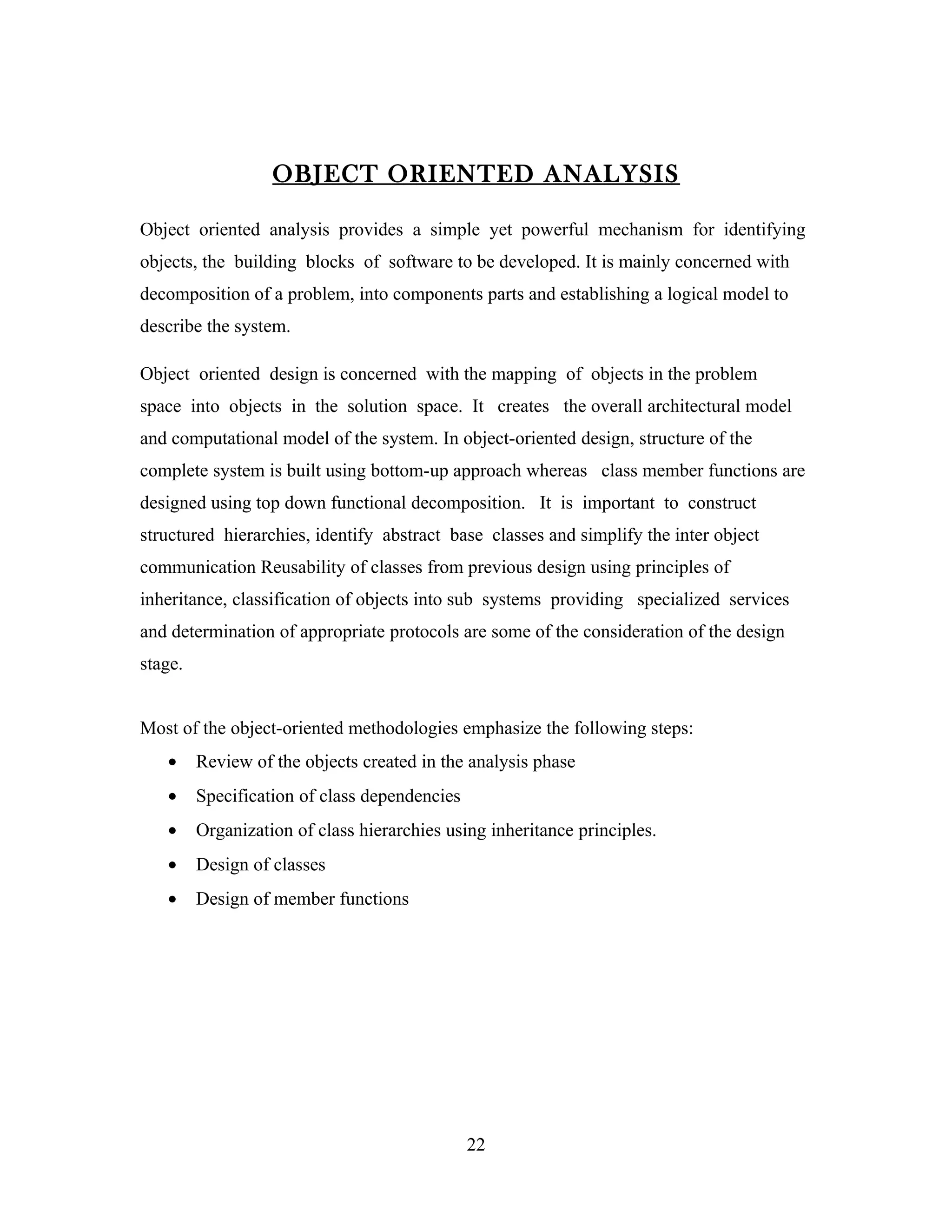 OBJECT ORIENTED ANALYSIS

Object oriented analysis provides a simple yet powerful mechanism for identifying
objects, the building blocks of software to be developed. It is mainly concerned with
decomposition of a problem, into components parts and establishing a logical model to
describe the system.

Object oriented design is concerned with the mapping of objects in the problem
space into objects in the solution space. It creates the overall architectural model
and computational model of the system. In object-oriented design, structure of the
complete system is built using bottom-up approach whereas class member functions are
designed using top down functional decomposition. It is important to construct
structured hierarchies, identify abstract base classes and simplify the inter object
communication Reusability of classes from previous design using principles of
inheritance, classification of objects into sub systems providing specialized services
and determination of appropriate protocols are some of the consideration of the design
stage.


Most of the object-oriented methodologies emphasize the following steps:
   •     Review of the objects created in the analysis phase
   •     Specification of class dependencies
   •     Organization of class hierarchies using inheritance principles.
   •     Design of classes
   •     Design of member functions




                                               22
 