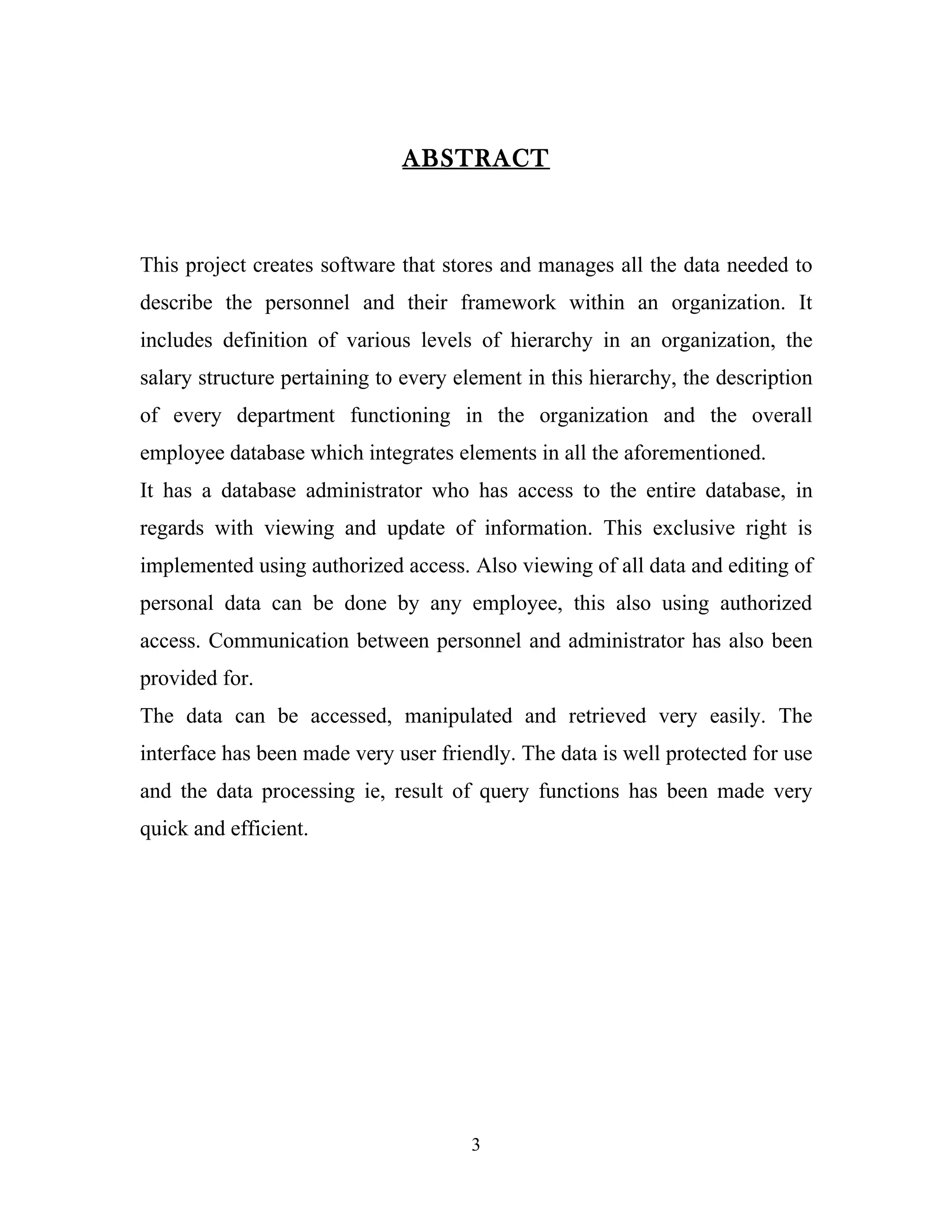 ABSTRACT



This project creates software that stores and manages all the data needed to
describe the personnel and their framework within an organization. It
includes definition of various levels of hierarchy in an organization, the
salary structure pertaining to every element in this hierarchy, the description
of every department functioning in the organization and the overall
employee database which integrates elements in all the aforementioned.
It has a database administrator who has access to the entire database, in
regards with viewing and update of information. This exclusive right is
implemented using authorized access. Also viewing of all data and editing of
personal data can be done by any employee, this also using authorized
access. Communication between personnel and administrator has also been
provided for.
The data can be accessed, manipulated and retrieved very easily. The
interface has been made very user friendly. The data is well protected for use
and the data processing ie, result of query functions has been made very
quick and efficient.




                                      3
 