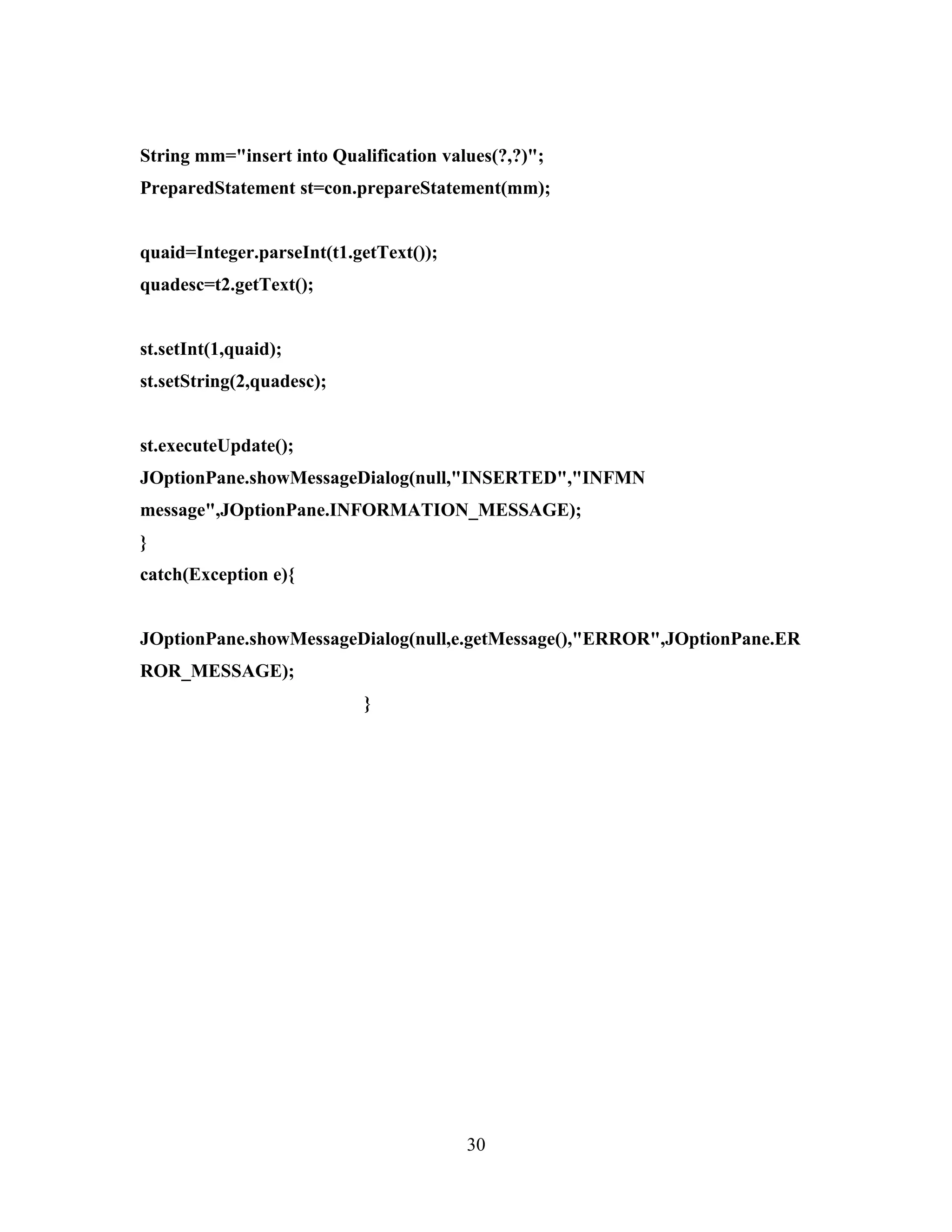 String mm="insert into Qualification values(?,?)";
PreparedStatement st=con.prepareStatement(mm);


quaid=Integer.parseInt(t1.getText());
quadesc=t2.getText();


st.setInt(1,quaid);
st.setString(2,quadesc);


st.executeUpdate();
JOptionPane.showMessageDialog(null,"INSERTED","INFMN
message",JOptionPane.INFORMATION_MESSAGE);
}
catch(Exception e){


JOptionPane.showMessageDialog(null,e.getMessage(),"ERROR",JOptionPane.ER
ROR_MESSAGE);
                           }




                                        30
 