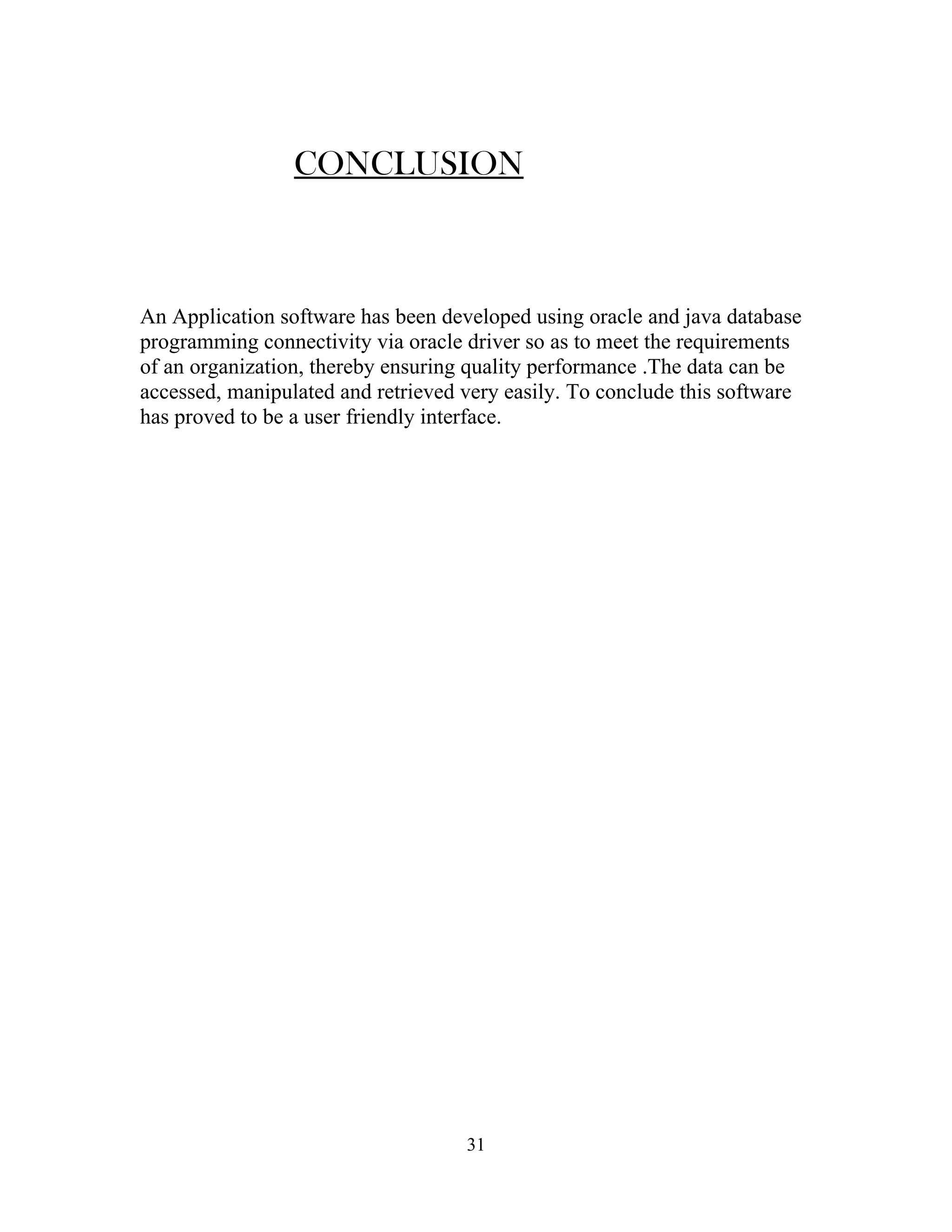 CONCLUSION



An Application software has been developed using oracle and java database
programming connectivity via oracle driver so as to meet the requirements
of an organization, thereby ensuring quality performance .The data can be
accessed, manipulated and retrieved very easily. To conclude this software
has proved to be a user friendly interface.




                                    31
 