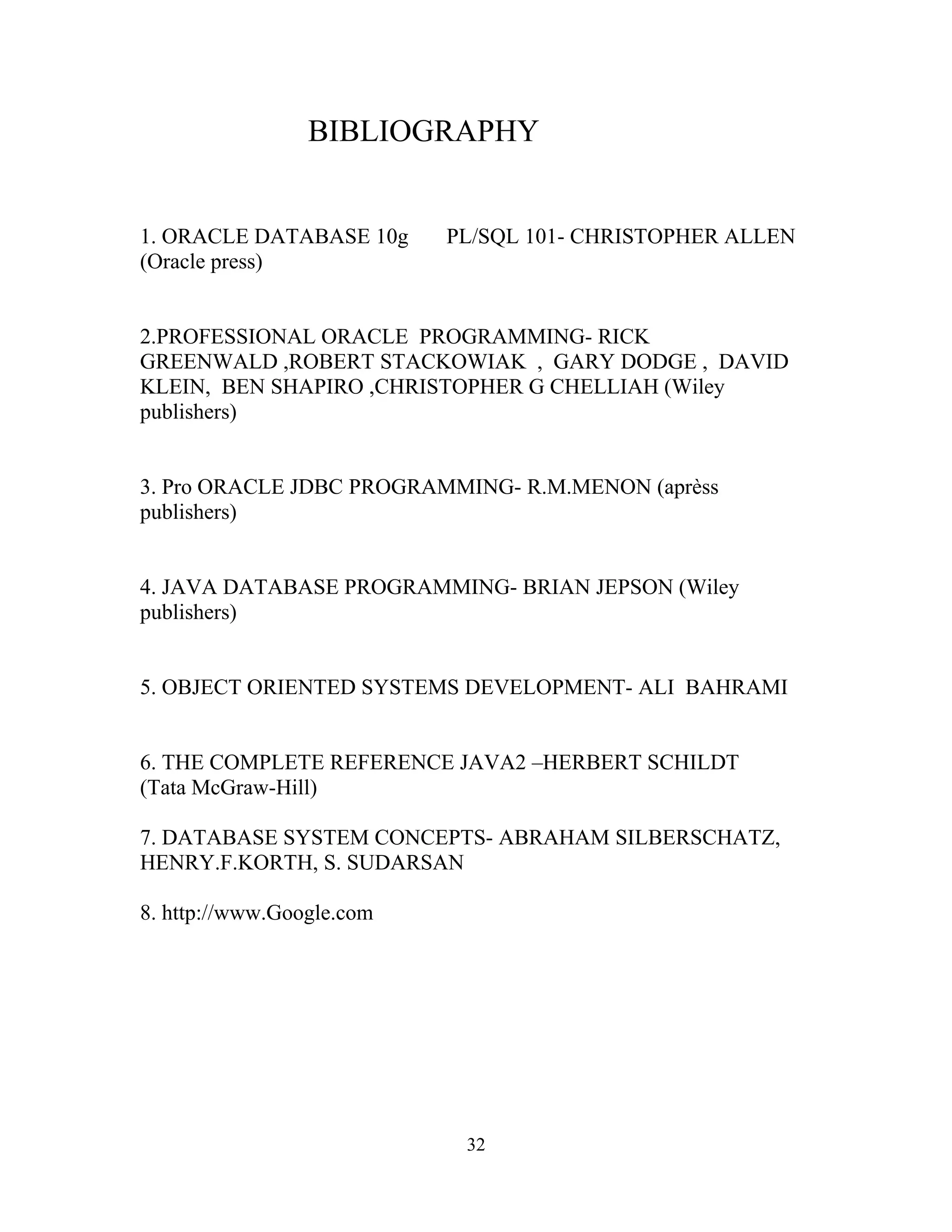 BIBLIOGRAPHY


1. ORACLE DATABASE 10g     PL/SQL 101- CHRISTOPHER ALLEN
(Oracle press)


2.PROFESSIONAL ORACLE PROGRAMMING- RICK
GREENWALD ,ROBERT STACKOWIAK , GARY DODGE , DAVID
KLEIN, BEN SHAPIRO ,CHRISTOPHER G CHELLIAH (Wiley
publishers)


3. Pro ORACLE JDBC PROGRAMMING- R.M.MENON (aprèss
publishers)


4. JAVA DATABASE PROGRAMMING- BRIAN JEPSON (Wiley
publishers)


5. OBJECT ORIENTED SYSTEMS DEVELOPMENT- ALI BAHRAMI


6. THE COMPLETE REFERENCE JAVA2 –HERBERT SCHILDT
(Tata McGraw-Hill)

7. DATABASE SYSTEM CONCEPTS- ABRAHAM SILBERSCHATZ,
HENRY.F.KORTH, S. SUDARSAN

8. http://www.Google.com




                            32
 