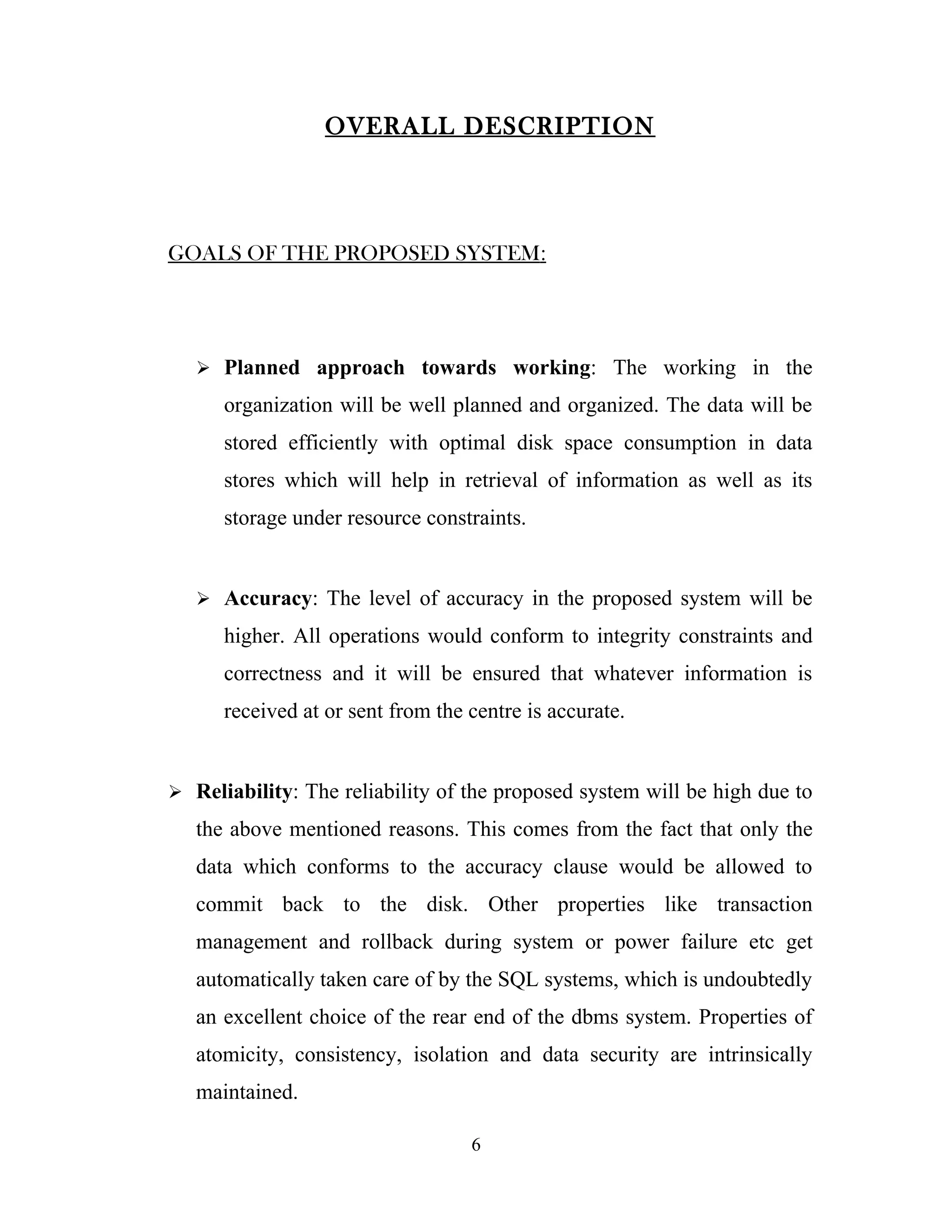 OVERALL DESCRIPTION




GOALS OF THE PROPOSED SYSTEM:




    Planned approach towards working: The working in the

      organization will be well planned and organized. The data will be
      stored efficiently with optimal disk space consumption in data
      stores which will help in retrieval of information as well as its
      storage under resource constraints.


    Accuracy: The level of accuracy in the proposed system will be

      higher. All operations would conform to integrity constraints and
      correctness and it will be ensured that whatever information is
      received at or sent from the centre is accurate.


 Reliability: The reliability of the proposed system will be high due to

   the above mentioned reasons. This comes from the fact that only the
   data which conforms to the accuracy clause would be allowed to
   commit back to the disk. Other properties like transaction
   management and rollback during system or power failure etc get
   automatically taken care of by the SQL systems, which is undoubtedly
   an excellent choice of the rear end of the dbms system. Properties of
   atomicity, consistency, isolation and data security are intrinsically
   maintained.

                                   6
 