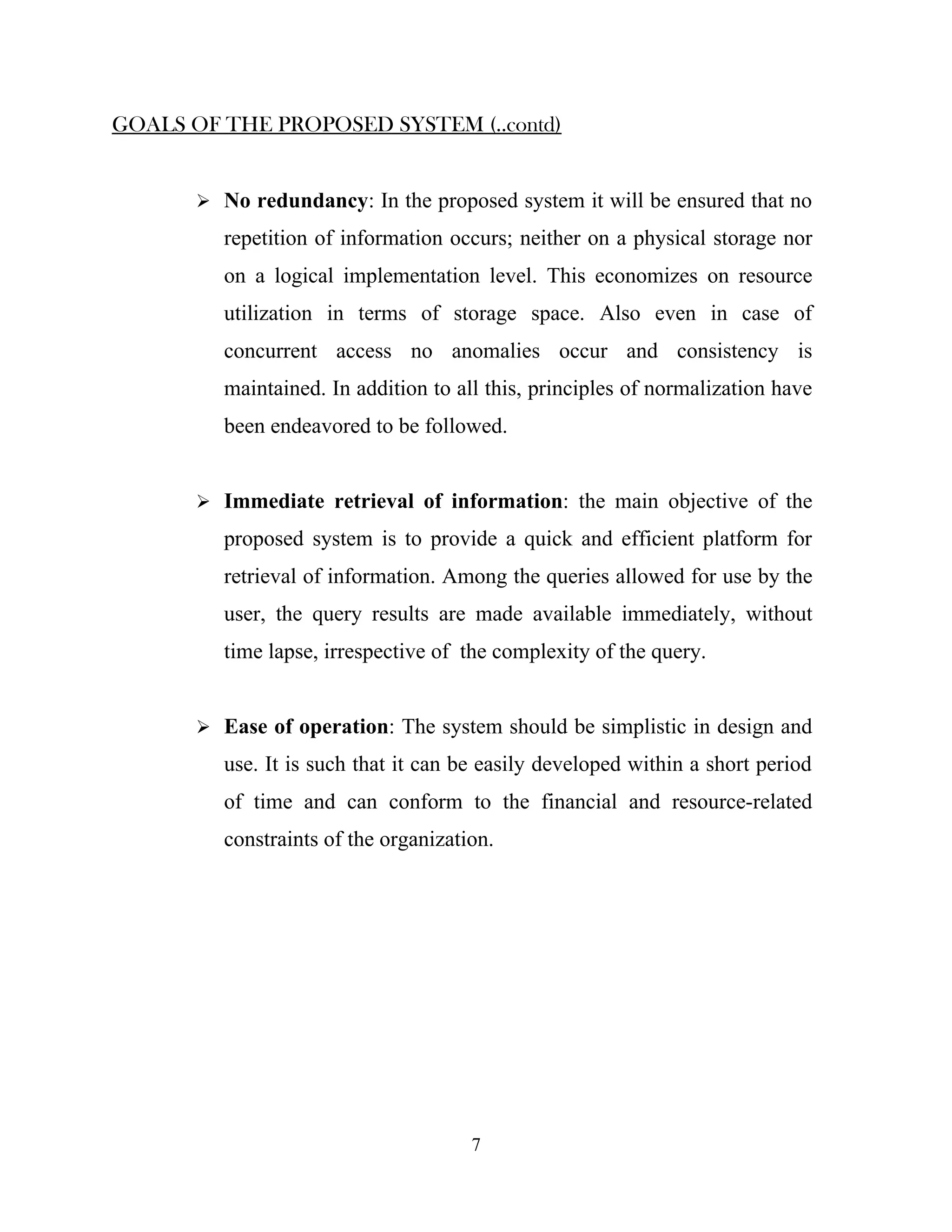 GOALS OF THE PROPOSED SYSTEM (..contd)


        No redundancy: In the proposed system it will be ensured that no

          repetition of information occurs; neither on a physical storage nor
          on a logical implementation level. This economizes on resource
          utilization in terms of storage space. Also even in case of
          concurrent access no anomalies occur and consistency is
          maintained. In addition to all this, principles of normalization have
          been endeavored to be followed.


        Immediate retrieval of information: the main objective of the

          proposed system is to provide a quick and efficient platform for
          retrieval of information. Among the queries allowed for use by the
          user, the query results are made available immediately, without
          time lapse, irrespective of the complexity of the query.


        Ease of operation: The system should be simplistic in design and

          use. It is such that it can be easily developed within a short period
          of time and can conform to the financial and resource-related
          constraints of the organization.




                                       7
 