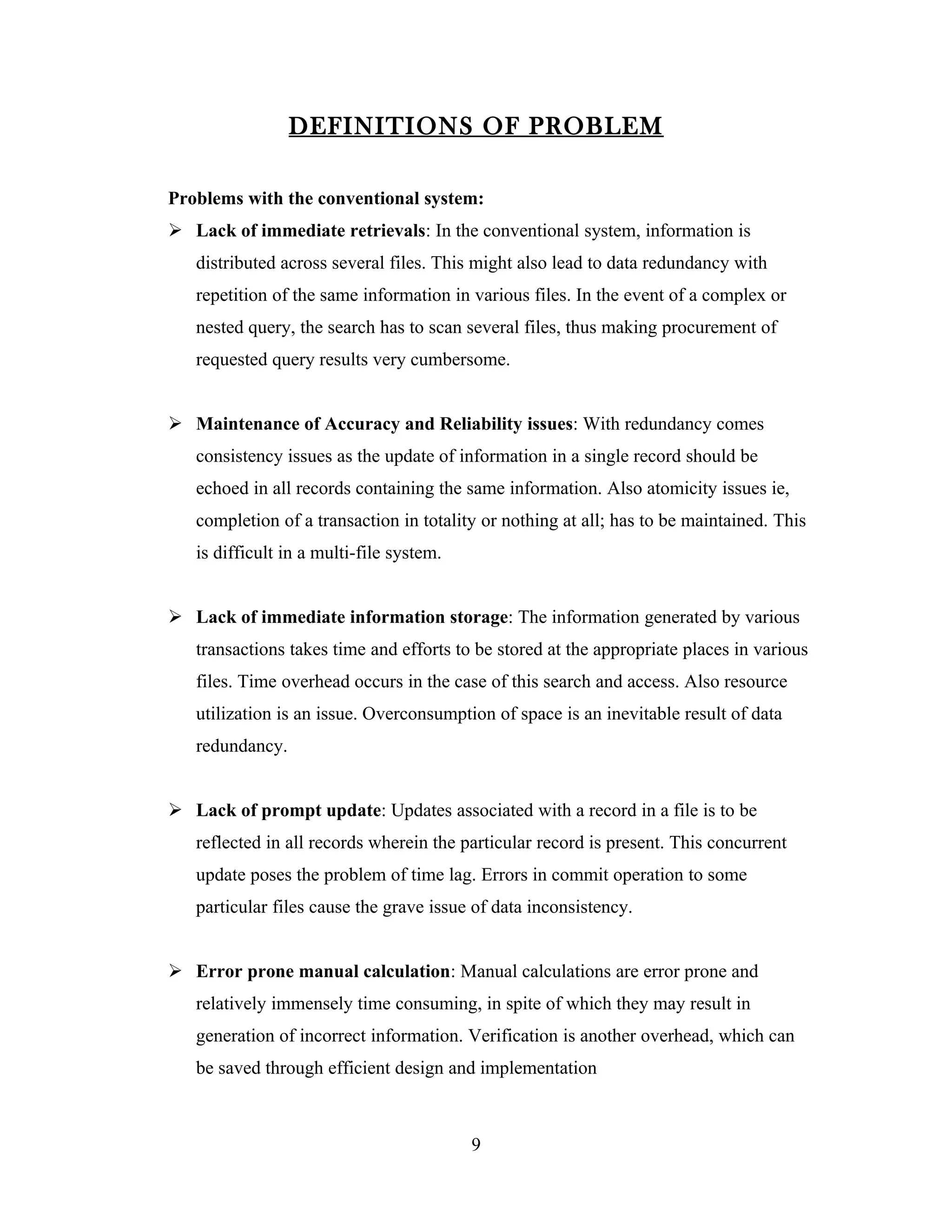 DEFINITIONS OF PROBLEM

Problems with the conventional system:
 Lack of immediate retrievals: In the conventional system, information is
   distributed across several files. This might also lead to data redundancy with
   repetition of the same information in various files. In the event of a complex or
   nested query, the search has to scan several files, thus making procurement of
   requested query results very cumbersome.


 Maintenance of Accuracy and Reliability issues: With redundancy comes
   consistency issues as the update of information in a single record should be
   echoed in all records containing the same information. Also atomicity issues ie,
   completion of a transaction in totality or nothing at all; has to be maintained. This
   is difficult in a multi-file system.


 Lack of immediate information storage: The information generated by various
   transactions takes time and efforts to be stored at the appropriate places in various
   files. Time overhead occurs in the case of this search and access. Also resource
   utilization is an issue. Overconsumption of space is an inevitable result of data
   redundancy.


 Lack of prompt update: Updates associated with a record in a file is to be
   reflected in all records wherein the particular record is present. This concurrent
   update poses the problem of time lag. Errors in commit operation to some
   particular files cause the grave issue of data inconsistency.


 Error prone manual calculation: Manual calculations are error prone and
   relatively immensely time consuming, in spite of which they may result in
   generation of incorrect information. Verification is another overhead, which can
   be saved through efficient design and implementation



                                          9
 