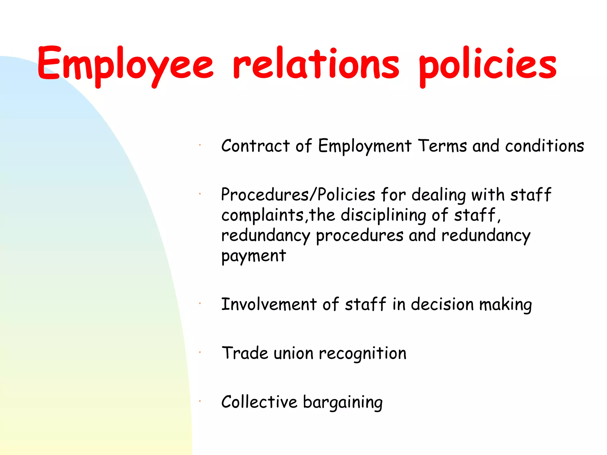Employee relations policies Contract of Employment Terms and conditions Procedures/Policies for dealing with staff complaints,the disciplining of staff, redundancy procedures and redundancy payment Involvement of staff in decision making Trade union recognition Collective bargaining 