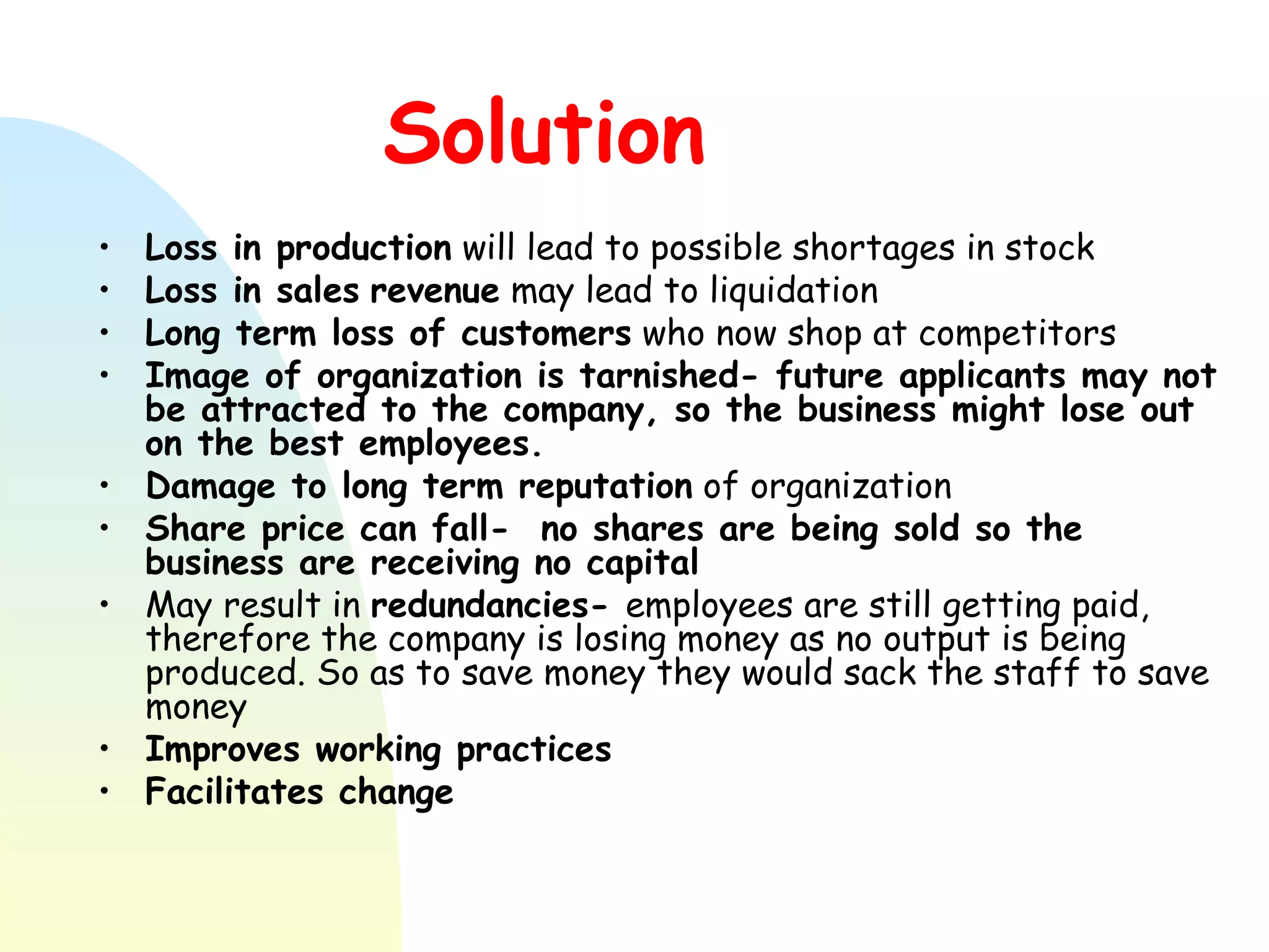 Solution Loss in production  will lead to possible shortages in stock Loss in sales   revenue  may lead to liquidation Long term loss of customers  who now shop at competitors Image of organization is tarnished- future applicants may not be attracted to the company, so the business might lose out on the best employees. Damage to long term reputation  of organization Share price can fall-  no shares are being sold so the business are receiving no capital May result in  redundancies-  employees are still getting paid, therefore the company is losing money as no output is being produced. So as to save money they would sack the staff to save money Improves working practices Facilitates change 