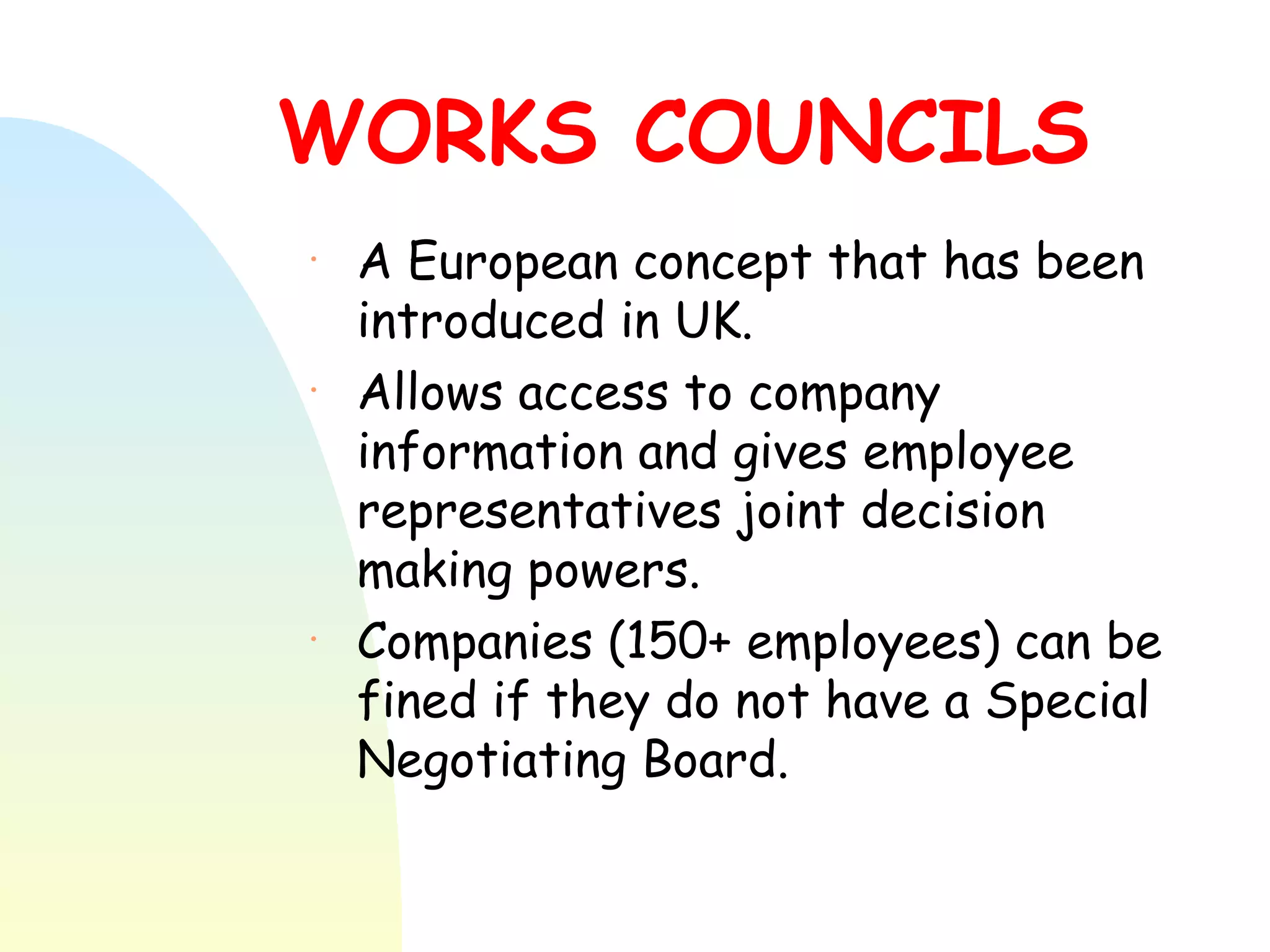 WORKS COUNCILS A European concept that has been introduced in UK.  Allows access to company information and gives employee representatives joint decision making powers.  Companies (150+ employees) can be fined if they do not have a Special Negotiating Board. 