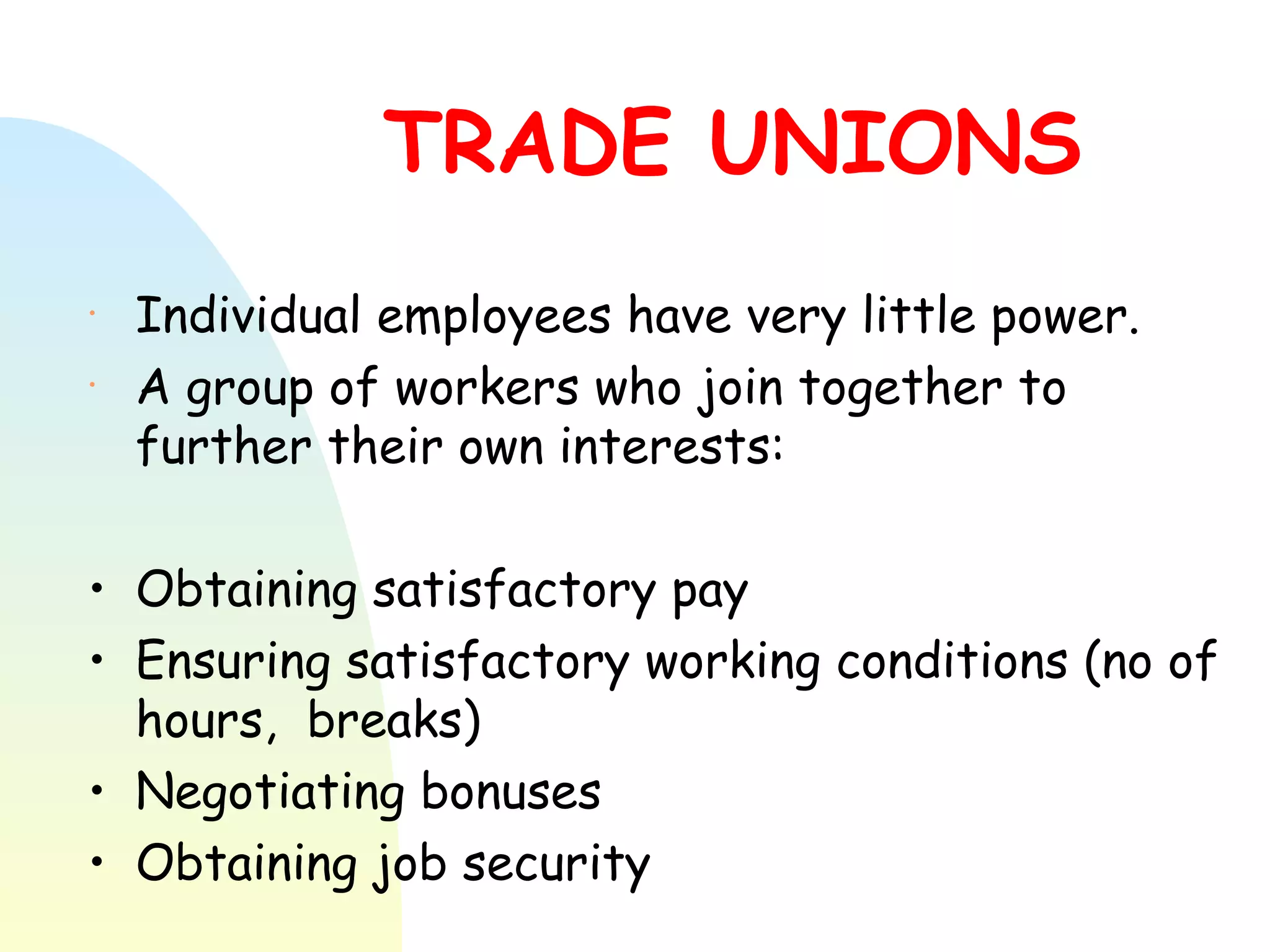 TRADE UNIONS  Individual employees have very little power.  A group of workers who join together to further their own interests: Obtaining satisfactory pay Ensuring satisfactory working conditions (no of hours,  breaks) Negotiating bonuses Obtaining job security 
