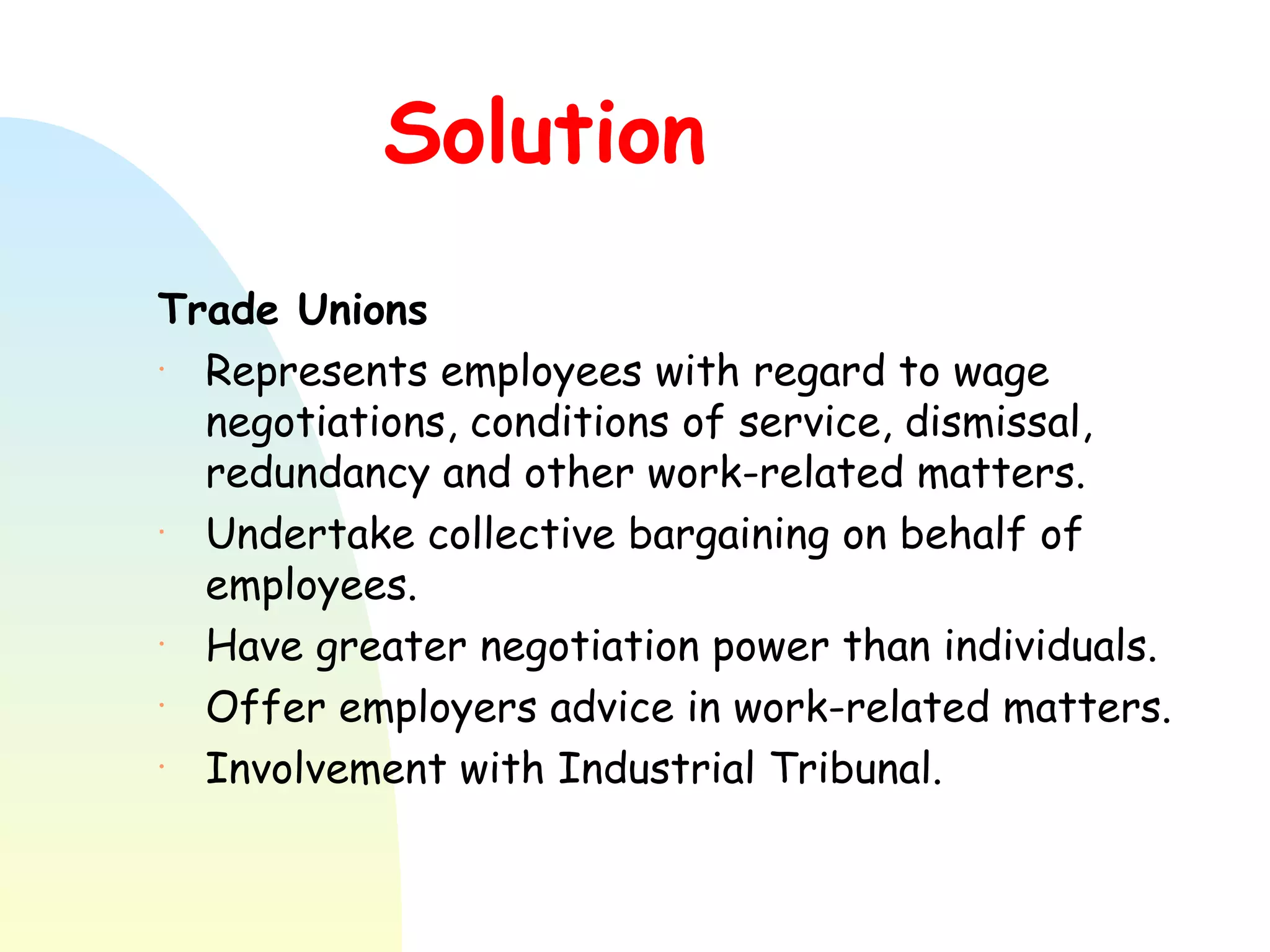 Solution Trade Unions   Represents employees with regard to wage negotiations, conditions of service, dismissal, redundancy and other work-related matters. Undertake collective bargaining on behalf of employees.  Have greater negotiation power than individuals. Offer employers advice in work-related matters. Involvement with Industrial Tribunal.  
