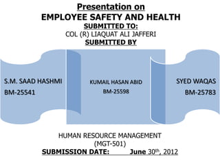 Presentation on
           EMPLOYEE SAFETY AND HEALTH
                        SUBMITTED TO:
                   COL (R) LIAQUAT ALI JAFFERI
                         SUBMITTED BY




S.M. SAAD HASHMI          KUMAIL HASAN ABID      SYED WAQAS
BM-25541                      BM-25598             BM-25783




              HUMAN RESOURCE MANAGEMENT
                       (MGT-501)
           SUBMISSION DATE:      June 30th, 2012
 