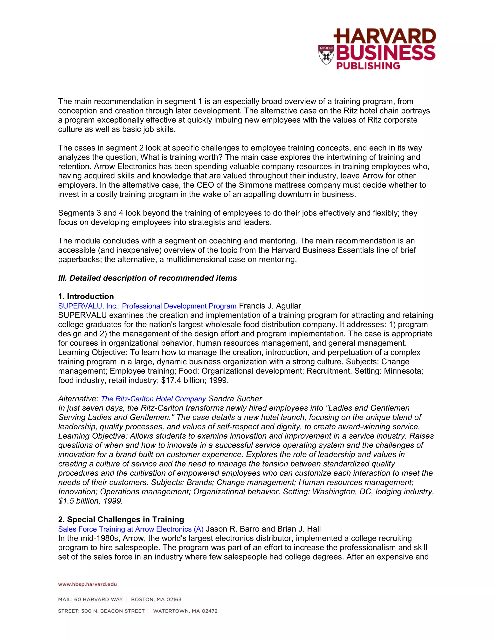 The main recommendation in segment 1 is an especially broad overview of a training program, from
conception and creation through later development. The alternative case on the Ritz hotel chain portrays
a program exceptionally effective at quickly imbuing new employees with the values of Ritz corporate
culture as well as basic job skills.
The cases in segment 2 look at specific challenges to employee training concepts, and each in its way
analyzes the question, What is training worth? The main case explores the intertwining of training and
retention. Arrow Electronics has been spending valuable company resources in training employees who,
having acquired skills and knowledge that are valued throughout their industry, leave Arrow for other
employers. In the alternative case, the CEO of the Simmons mattress company must decide whether to
invest in a costly training program in the wake of an appalling downturn in business.
Segments 3 and 4 look beyond the training of employees to do their jobs effectively and flexibly; they
focus on developing employees into strategists and leaders.
The module concludes with a segment on coaching and mentoring. The main recommendation is an
accessible (and inexpensive) overview of the topic from the Harvard Business Essentials line of brief
paperbacks; the alternative, a multidimensional case on mentoring.
III. Detailed description of recommended items
1. Introduction
SUPERVALU, Inc.: Professional Development Program Francis J. Aguilar
SUPERVALU examines the creation and implementation of a training program for attracting and retaining
college graduates for the nation's largest wholesale food distribution company. It addresses: 1) program
design and 2) the management of the design effort and program implementation. The case is appropriate
for courses in organizational behavior, human resources management, and general management.
Learning Objective: To learn how to manage the creation, introduction, and perpetuation of a complex
training program in a large, dynamic business organization with a strong culture. Subjects: Change
management; Employee training; Food; Organizational development; Recruitment. Setting: Minnesota;
food industry, retail industry; $17.4 billion; 1999.
Alternative: The Ritz-Carlton Hotel Company Sandra Sucher
In just seven days, the Ritz-Carlton transforms newly hired employees into "Ladies and Gentlemen
Serving Ladies and Gentlemen." The case details a new hotel launch, focusing on the unique blend of
leadership, quality processes, and values of self-respect and dignity, to create award-winning service.
Learning Objective: Allows students to examine innovation and improvement in a service industry. Raises
questions of when and how to innovate in a successful service operating system and the challenges of
innovation for a brand built on customer experience. Explores the role of leadership and values in
creating a culture of service and the need to manage the tension between standardized quality
procedures and the cultivation of empowered employees who can customize each interaction to meet the
needs of their customers. Subjects: Brands; Change management; Human resources management;
Innovation; Operations management; Organizational behavior. Setting: Washington, DC, lodging industry,
$1.5 billlion, 1999.
2. Special Challenges in Training
Sales Force Training at Arrow Electronics (A) Jason R. Barro and Brian J. Hall
In the mid-1980s, Arrow, the world's largest electronics distributor, implemented a college recruiting
program to hire salespeople. The program was part of an effort to increase the professionalism and skill
set of the sales force in an industry where few salespeople had college degrees. After an expensive and
 